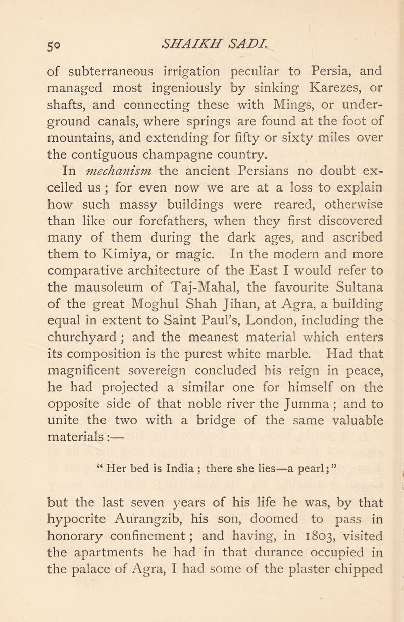 5° of subterraneous irrigation peculiar to Persia, and managed most ingeniously by sinking Karezes, or shafts, and connecting these with Mings, or under- ground canals, where springs are found at the foot of mountains, and extending for fifty or sixty miles over the contiguous champagne country. In mechanism the ancient Persians no doubt ex- celled us ; for even now we are at a loss to explain how such massy buildings were reared, otherwise than like our forefathers, when they first discovered many of them during the dark ages, and ascribed them to Kimiya, or magic. In the modern and more comparative architecture of the East I would refer to the mausoleum of Taj-Mahal, the favourite Sultana of the great Moghul Shah Jihan, at Agra, a building equal in extent to Saint Paul’s, London, including the churchyard ; and the meanest material which enters its composition is the purest white marble. Had that magnificent sovereign concluded his reign in peace, he had projected a similar one for himself on the opposite side of that noble river the Jumma; and to unite the two with a bridge of the same valuable materials “ Her bed is India ; there she lies—a pearl;” but the last seven years of his life he was, by that hypocrite Aurangzib, his son, doomed to pass in honorary confinement ; and having, in 1803, visited the apartments he had in that durance occupied in the palace of Agra, I had some of the plaster chipped
