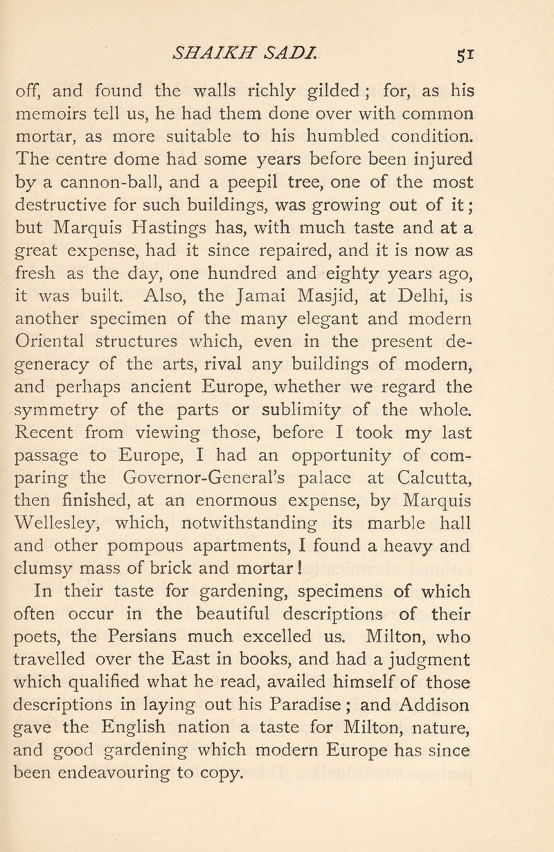 5* off, and found the walls richly gilded; for, as his memoirs tell us, he had them done over with common mortar, as more suitable to his humbled condition. The centre dome had some years before been injured by a cannon-ball, and a peepil tree, one of the most destructive for such buildings, was growing out of it; but Marquis Hastings has, with much taste and at a great expense, had it since repaired, and it is now as fresh as the day, one hundred and eighty years ago, it was built. Also, the Jamai Masjid, at Delhi, is another specimen of the many elegant and modern Oriental structures which, even in the present de- generacy of the arts, rival any buildings of modern, and perhaps ancient Europe, whether we regard the symmetry of the parts or sublimity of the whole. Recent from viewing those, before I took my last passage to Europe, I had an opportunity of com- paring the Governor-General’s palace at Calcutta, then finished, at an enormous expense, by Marquis Wellesley, which, notwithstanding its marble hall and other pompous apartments, I found a heavy and clumsy mass of brick and mortar! In their taste for gardening, specimens of which often occur in the beautiful descriptions of their poets, the Persians much excelled us. Milton, who travelled over the East in books, and had a judgment which qualified what he read, availed himself of those descriptions in laying out his Paradise; and Addison gave the English nation a taste for Milton, nature, and good gardening which modern Europe has since been endeavouring to copy.