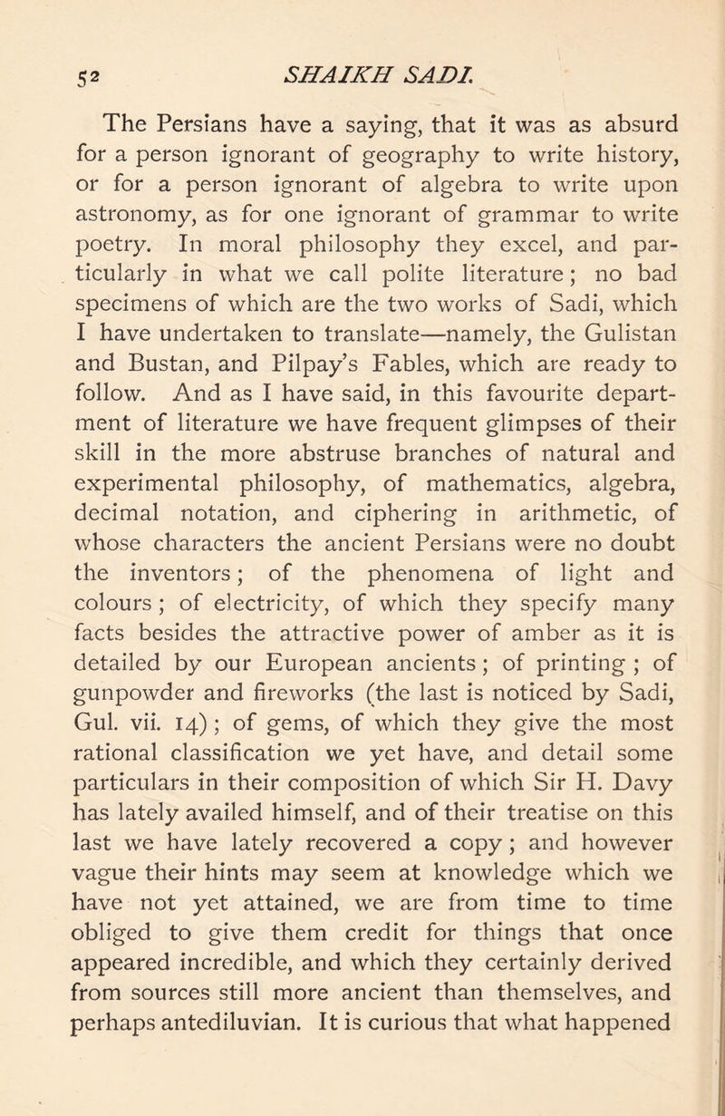 The Persians have a saying, that it was as absurd for a person ignorant of geography to write history, or for a person ignorant of algebra to write upon astronomy, as for one ignorant of grammar to write poetry. In moral philosophy they excel, and par- ticularly in what we call polite literature; no bad specimens of which are the two works of Sadi, which I have undertaken to translate—namely, the Gulistan and Bustan, and Pilpay’s Fables, which are ready to follow. And as I have said, in this favourite depart- ment of literature we have frequent glimpses of their skill in the more abstruse branches of natural and experimental philosophy, of mathematics, algebra, decimal notation, and ciphering in arithmetic, of whose characters the ancient Persians were no doubt the inventors; of the phenomena of light and colours ; of electricity, of which they specify many facts besides the attractive power of amber as it is detailed by our European ancients; of printing ; of gunpowder and fireworks (the last is noticed by Sadi, Gul. vii. 14) ; of gems, of which they give the most rational classification we yet have, and detail some particulars in their composition of which Sir H. Davy has lately availed himself, and of their treatise on this last we have lately recovered a copy; and however vague their hints may seem at knowledge which we have not yet attained, we are from time to time obliged to give them credit for things that once appeared incredible, and which they certainly derived from sources still more ancient than themselves, and perhaps antediluvian. It is curious that what happened