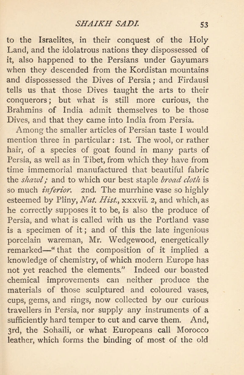 to the Israelites, in their conquest of the Holy Land, and the idolatrous nations they dispossessed of it, also happened to the Persians under Gayumars when they descended from the Kordistan mountains and dispossessed the Dives of Persia; and Firdausi tells us that those Dives taught the arts to their conquerors; but what is still more curious, the Brahmins of India admit themselves to be those Dives, and that they came into India from Persia. Among the smaller articles of Persian taste I would mention three in particular: 1st The wool, or rather hair, of a species of goat found in many parts of Persia, as well as in Tibet, from which they have from time immemorial manufactured that beautiful fabric the shawl; and to which our best staple broad cloth is so much inferior. 2nd. The murrhine vase so highly esteemed by Pliny, Nat. Hist., xxxvii. 2, and which, as he correctly supposes it to be, is also the produce of Persia, and what is called with us the Portland vase is a specimen of it; and of this the late ingenious porcelain wareman, Mr. Wedgewood, energetically remarked—“ that the composition of it implied a knowledge of chemistry, of which modern Europe has not yet reached the elements.” Indeed our boasted chemical improvements can neither produce the materials of those sculptured and coloured vases, cups, gems, and rings, now collected by our curious travellers in Persia, nor supply any instruments of a sufficiently hard temper to cut and carve them. And, 3rd, the Sohaili, or what Europeans call Morocco leather, which forms the binding of most of the old