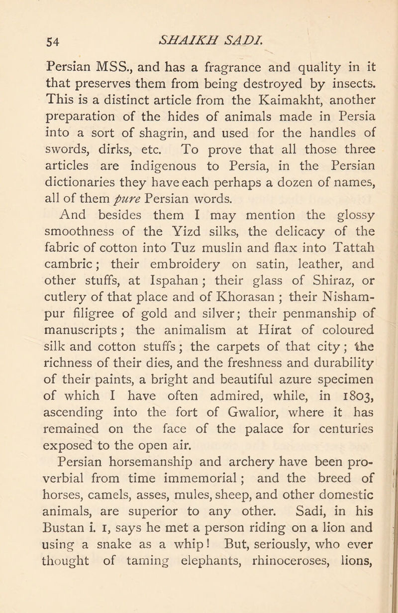 Persian MSS., and has a fragrance and quality in it that preserves them from being destroyed by insects. This is a distinct article from the Kaimakht, another preparation of the hides of animals made in Persia into a sort of shagrin, and used for the handles of swords, dirks, etc. To prove that all those three articles are indigenous to Persia, in the Persian dictionaries they have each perhaps a dozen of names, all of them pure Persian words. And besides them I may mention the glossy smoothness of the Yizd silks, the delicacy of the fabric of cotton into Tuz muslin and flax into Tattah cambric; their embroidery on satin, leather, and other stuffs, at Ispahan; their glass of Shiraz, or cutlery of that place and of Khorasan ; their Nisham- pur filigree of gold and silver; their penmanship of manuscripts; the animalism at Hirat of coloured silk and cotton stuffs; the carpets of that city; the richness of their dies, and the freshness and durability of their paints, a bright and beautiful azure specimen of which I have often admired, while, in 1803, ascending into the fort of Gwalior, where it has remained on the face of the palace for centuries exposed to the open air. Persian horsemanship and archery have been pro- verbial from time immemorial; and the breed of horses, camels, asses, mules, sheep, and other domestic animals, are superior to any other. Sadi, in his Bustan i. 1, says he met a person riding on a lion and using a snake as a whip! But, seriously, who ever thought of taming elephants, rhinoceroses, lions,