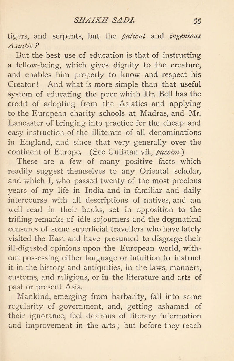 tigers, and serpents, but the patient and ingenious Asiatic ? But the best use of education is that of instructing a fellow-being, which gives dignity to the creature, and enables him properly to know and respect his Creator ! And what is more simple than that useful system of educating the poor which Dr. Bell has the credit of adopting from the Asiatics and applying to the European charity schools at Madras, and Mr. Lancaster of bringing into practice for the cheap and easy instruction of the illiterate of all denominations in England, and since that very generally over the continent of Europe. (See Gulistan vii., passim.) These are a few of many positive facts which readily suggest themselves to any Oriental scholar, and which I, who passed twenty of the most precious years of my life in India and in familiar and daily intercourse with all descriptions of natives, and am well read in their books, set in opposition to the trifling remarks of idle sojourners and the dogmatical censures of some superficial travellers who have lately visited the East and have presumed to disgorge their ill-digested opinions upon the European world, with- out possessing either language or intuition to instruct it in the history and antiquities, in the laws, manners, customs, and religions, or in the literature and arts of past or present Asia. Mankind, emerging from barbarity, fall into some regularity of government, and, getting ashamed of their ignorance, feel desirous of literary information and improvement in the arts ; but before they reach