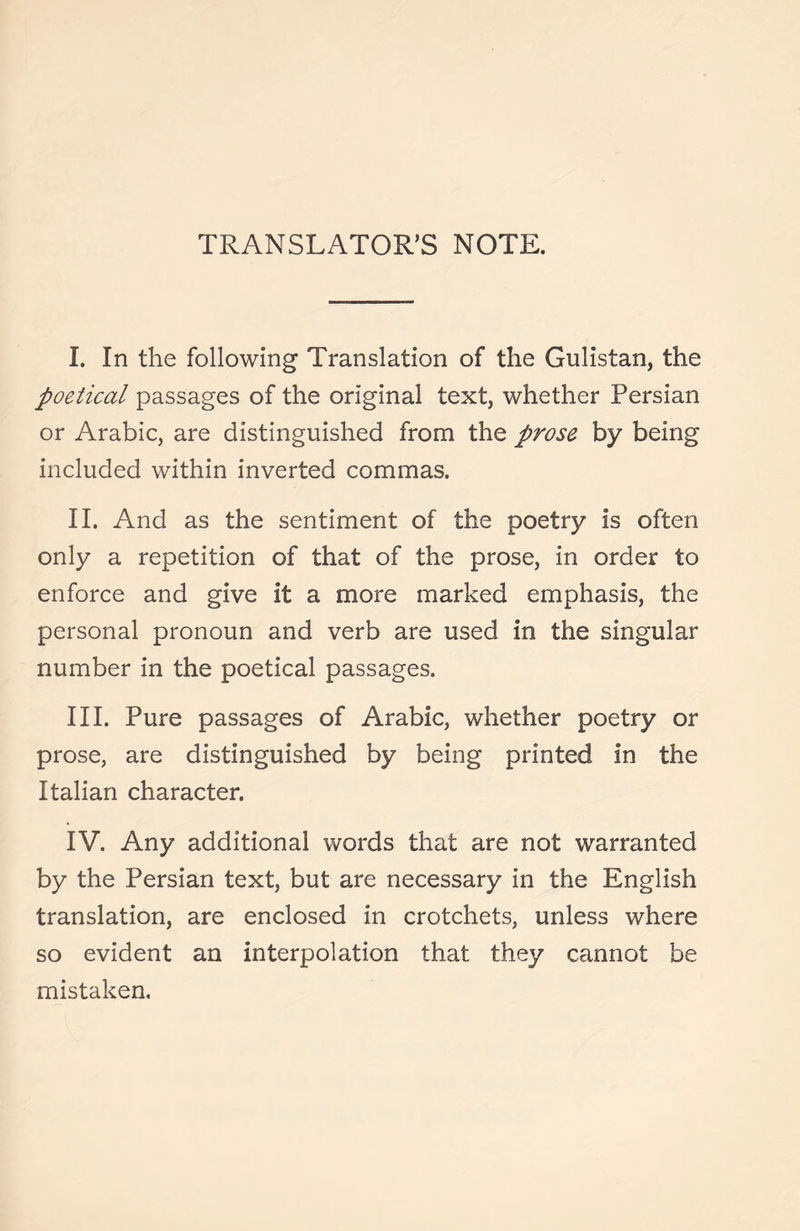 TRANSLATOR’S NOTE. I. In the following Translation of the Gulistan, the poetical passages of the original text, whether Persian or Arabic, are distinguished from the prose by being included within inverted commas. II. And as the sentiment of the poetry is often only a repetition of that of the prose, in order to enforce and give it a more marked emphasis, the personal pronoun and verb are used in the singular number in the poetical passages. III. Pure passages of Arabic, whether poetry or prose, are distinguished by being printed in the Italian character. IV. Any additional words that are not warranted by the Persian text, but are necessary in the English translation, are enclosed in crotchets, unless where so evident an interpolation that they cannot be mistaken.