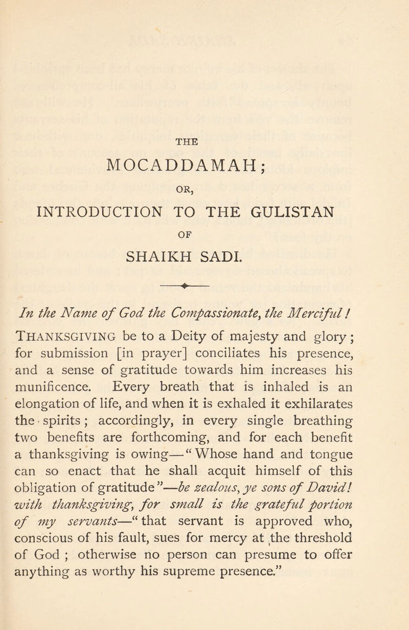 THE MOCADDAMAH; OR, INTRODUCTION TO THE GULISTAN OF SHAIKH SADI. ♦ In the Name of God the Compassionate, the Merciful ! Thanksgiving be to a Deity of majesty and glory; for submission [in prayer] conciliates his presence, and a sense of gratitude towards him increases his munificence. Every breath that is inhaled is an elongation of life, and when it is exhaled it exhilarates the spirits; accordingly, in every single breathing two benefits are forthcoming, and for each benefit a thanksgiving is owing—“Whose hand and tongue can so enact that he shall acquit himself of this obligation of gratitude”—be zealous, ye sons of David l with thanksgiving, for small is the grateful portion of my servants—“ that servant is approved who, conscious of his fault, sues for mercy at the threshold of God ; otherwise no person can presume to offer anything as worthy his supreme presence.”