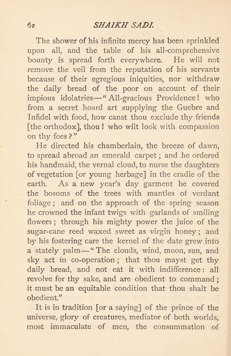 The shower of his infinite mercy has been sprinkled upon all, and the table of his all-comprehensive bounty is spread forth everywhere. He will not remove the veil from the reputation of his servants because of their egregious iniquities, nor withdraw the daily bread of the poor on account of their impious idolatries—“All-gracious Providence! who from a secret hoard art supplying the Guebre and Infidel with food, how canst thou exclude thy friends [the orthodox], thou ! who wilt look with compassion on thy foes ? ” He directed his chamberlain, the breeze of dawn, to spread abroad an emerald carpet; and he ordered his handmaid, the vernal cloud, to nurse the daughters of vegetation [or young herbage] in the cradle of the earth. As a new year’s day garment he covered the bosoms of the trees with mantles of verdant foliage ; and on the approach of the spring season he crowned the infant twigs with garlands of smiling flowers ; through his mighty power the juice of the sugar-cane reed waxed sweet as virgin honey ; and by his fostering care the kernel of the date grew into a stately palm—“The clouds, wind, moon, sun, and sky act in co-operation ; that thou mayst get thy daily bread, and not eat it with indifference: all revolve for thy sake, and are obedient to command; it must be an equitable condition that thou shalt be obedient.” It is in tradition [or a saying] of the prince of the universe, glory of creatures, mediator of both worlds, most immaculate of men, the consummation of