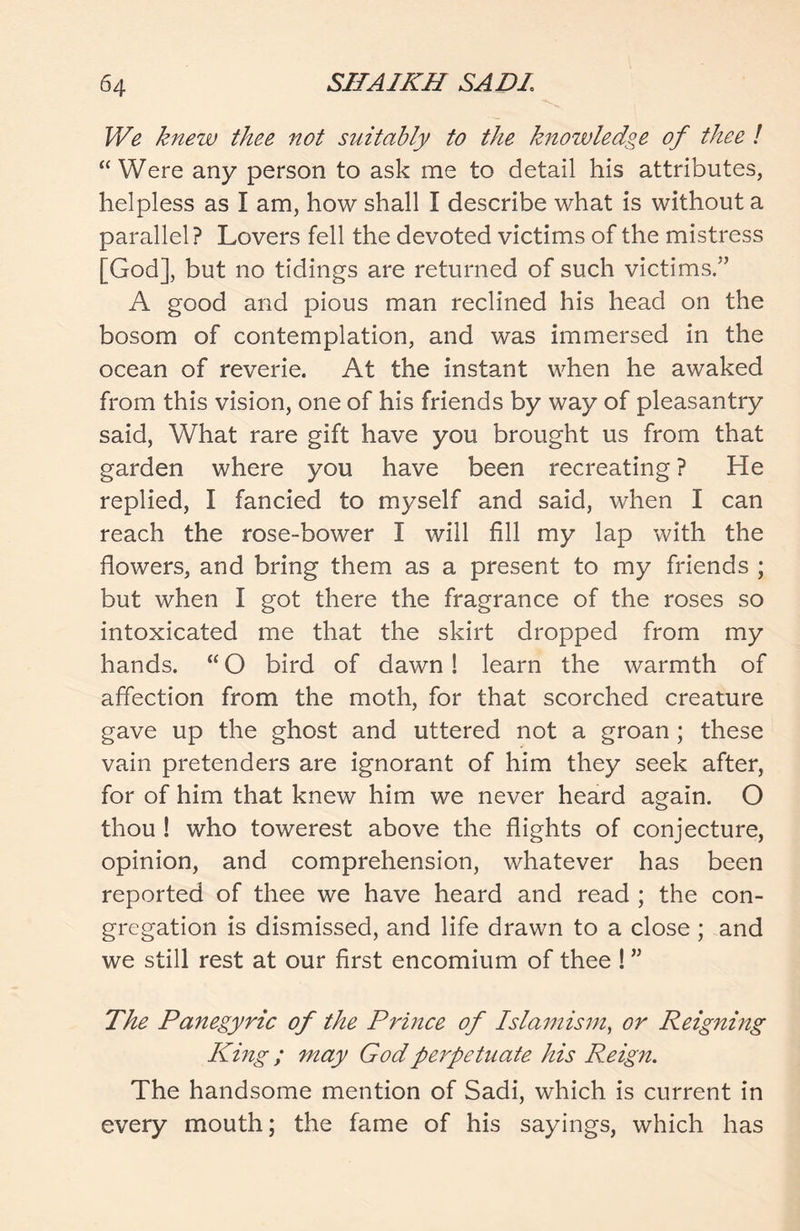 We knew thee not suitably to the knowledge of thee ! “ Were any person to ask me to detail his attributes, helpless as I am, how shall I describe what is without a parallel? Lovers fell the devoted victims of the mistress [God], but no tidings are returned of such victims.5’ A good and pious man reclined his head on the bosom of contemplation, and was immersed in the ocean of reverie. At the instant when he awaked from this vision, one of his friends by way of pleasantry said, What rare gift have you brought us from that garden where you have been recreating ? He replied, I fancied to myself and said, when I can reach the rose-bower I will fill my lap with the flowers, and bring them as a present to my friends ; but when I got there the fragrance of the roses so intoxicated me that the skirt dropped from my hands. “ O bird of dawn! learn the warmth of affection from the moth, for that scorched creature gave up the ghost and uttered not a groan ; these vain pretenders are ignorant of him they seek after, for of him that knew him we never heard again. O thou ! who towerest above the flights of conjecture, opinion, and comprehension, whatever has been reported of thee we have heard and read ; the con- gregation is dismissed, and life drawn to a close ; and we still rest at our first encomium of thee ! ” The Panegyric of the Prince of Islamism, or Reigning King; may God perpetuate his Reign. The handsome mention of Sadi, which is current in every mouth; the fame of his sayings, which has