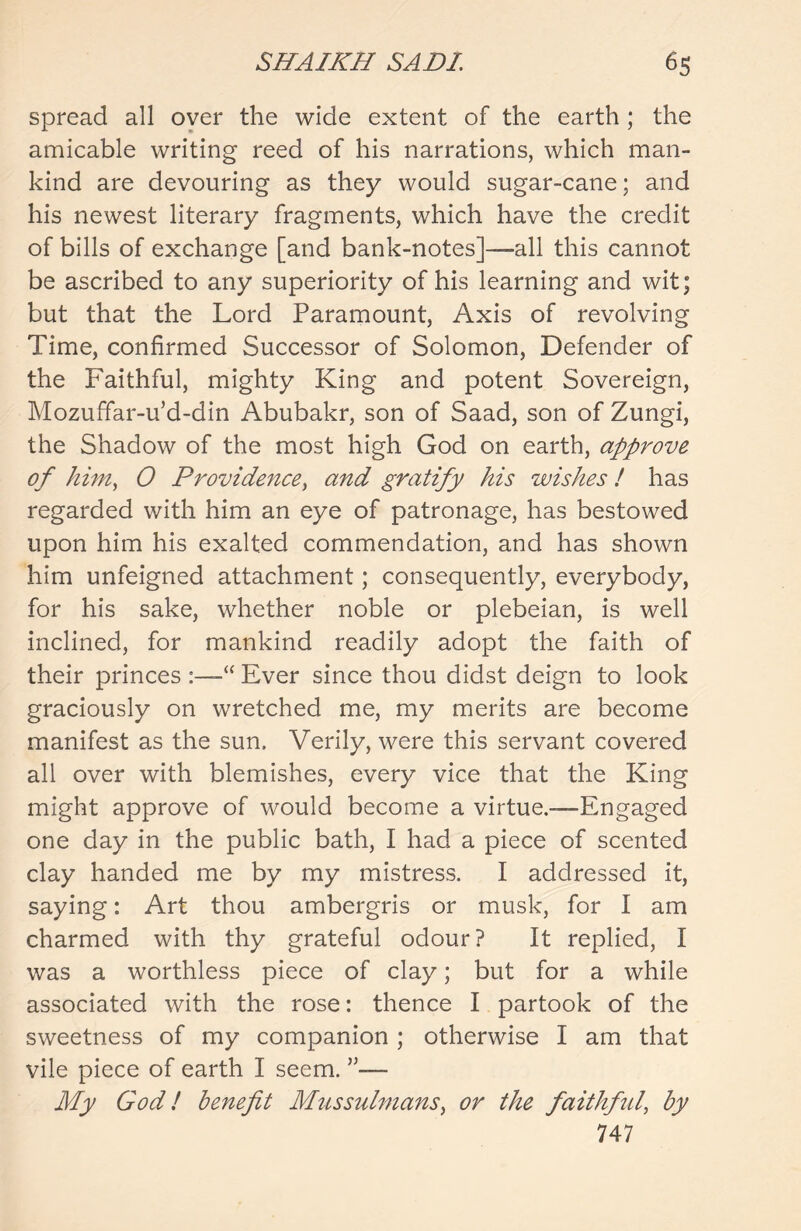 spread all over the wide extent of the earth ; the amicable writing reed of his narrations, which man- kind are devouring as they would sugar-cane; and his newest literary fragments, which have the credit of bills of exchange [and bank-notes]-—-all this cannot be ascribed to any superiority of his learning and wit; but that the Lord Paramount, Axis of revolving Time, confirmed Successor of Solomon, Defender of the Faithful, mighty King and potent Sovereign, Mozuffar-u’d-din Abubakr, son of Saad, son of Zungi, the Shadow of the most high God on earth, approve of him, 0 Providence, and gratify his wishes ! has regarded with him an eye of patronage, has bestowed upon him his exalted commendation, and has shown him unfeigned attachment; consequently, everybody, for his sake, whether noble or plebeian, is well inclined, for mankind readily adopt the faith of their princes :—“ Ever since thou didst deign to look graciously on wretched me, my merits are become manifest as the sun. Verily, were this servant covered all over with blemishes, every vice that the King might approve of would become a virtue.—Engaged one day in the public bath, I had a piece of scented clay handed me by my mistress. I addressed it, saying: Art thou ambergris or musk, for I am charmed with thy grateful odour? It replied, I was a worthless piece of clay; but for a while associated with the rose: thence I partook of the sweetness of my companion ; otherwise I am that vile piece of earth I seem. ”— My God! benefit Mussulmans, or the faithful, by 747