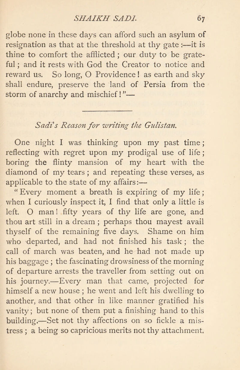 globe none in these days can afford such an asylum of resignation as that at the threshold at thy gate :—it is thine to comfort the afflicted ; our duty to be grate- ful ; and it rests with God the Creator to notice and reward us. So long, O Providence ! as earth and sky shall endure, preserve the land of Persia from the storm of anarchy and mischief! ”— Sadi’s Reason for writing the Gulistan. One night I was thinking upon my past time; reflecting with regret upon my prodigal use of life; boring the flinty mansion of my heart with the diamond of my tears ; and repeating these verses, as applicable to the state of my affairs:— “ Every moment a breath is expiring of my life; when I curiously inspect it, I find that only a little is left. O man! fifty years of thy life are gone, and thou art still in a dream ; perhaps thou mayest avail thyself of the remaining five days. Shame on him who departed, and had not finished his task; the call of march was beaten, and he had not made up his baggage ; the fascinating drowsiness of the morning of departure arrests the traveller from setting out on his journey.—Every man that came, projected for himself a new house ; he went and left his dwelling to another, and that other in like manner gratified his vanity; but none of them put a finishing hand to this building.—Set not thy affections on so fickle a mis- tress ; a being so capricious merits not thy attachment