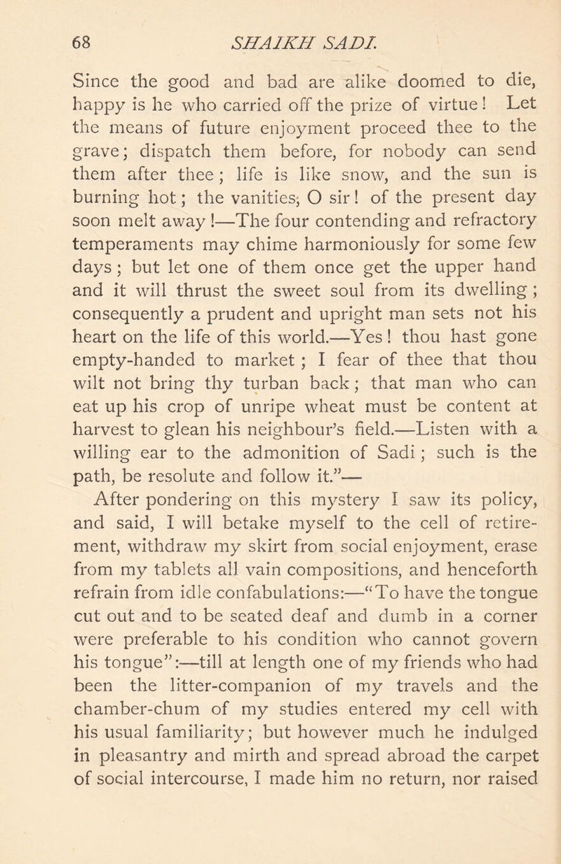 Since the good and bad are alike doomed to die, happy is he who carried off the prize of virtue ! Let the means of future enjoyment proceed thee to the grave; dispatch them before, for nobody can send them after thee; life is like snow, and the sun is burning hot; the vanities, O sir! of the present day soon melt away !—The four contending and refractory temperaments may chime harmoniously for some few days; but let one of them once get the upper hand and it will thrust the sweet soul from its dwelling ; consequently a prudent and upright man sets not his heart on the life of this world.—Yes! thou hast gone empty-handed to market ; I fear of thee that thou wilt not bring thy turban back; that man who can eat up his crop of unripe wheat must be content at harvest to glean his neighbour’s field.—Listen with a willing ear to the admonition of Sadi; such is the path, be resolute and follow it.”— After pondering on this mystery I saw its policy, and said, I will betake myself to the cell of retire- ment, withdraw my skirt from social enjoyment, erase from my tablets all vain compositions, and henceforth refrain from idle confabulations:—“To have the tongue cut out and to be seated deaf and dumb in a corner were preferable to his condition who cannot govern his tongue”:-—till at length one of my friends who had been the litter-companion of my travels and the chamber-chum of my studies entered my cell with his usual familiarity; but however much he indulged in pleasantry and mirth and spread abroad the carpet of social intercourse, I made him no return, nor raised