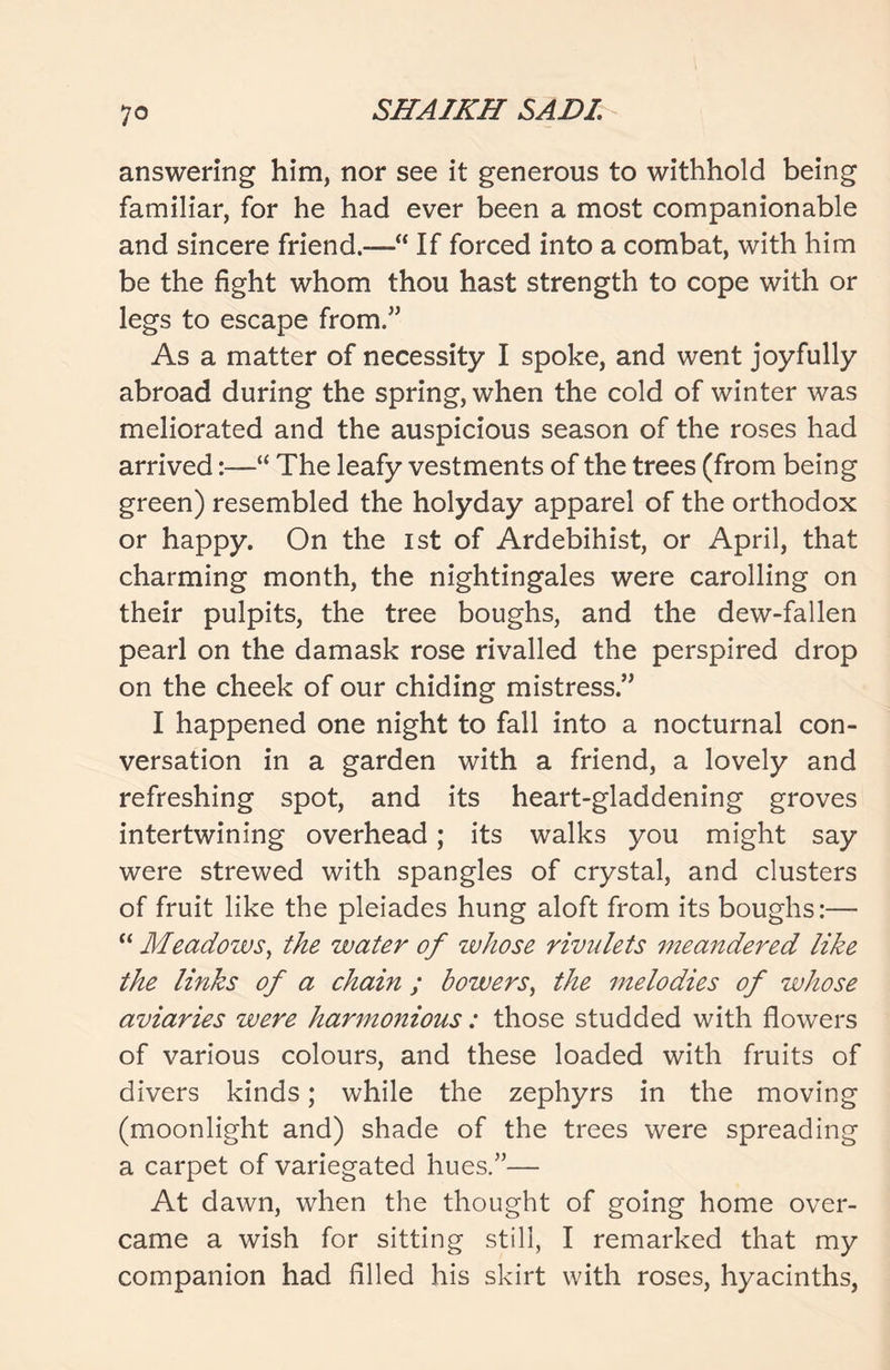 answering him, nor see it generous to withhold being familiar, for he had ever been a most companionable and sincere friend.—“ If forced into a combat, with him be the fight whom thou hast strength to cope with or legs to escape from.” As a matter of necessity I spoke, and went joyfully abroad during the spring, when the cold of winter was meliorated and the auspicious season of the roses had arrived:—“ The leafy vestments of the trees (from being green) resembled the holyday apparel of the orthodox or happy. On the ist of Ardebihist, or April, that charming month, the nightingales were carolling on their pulpits, the tree boughs, and the dew-fallen pearl on the damask rose rivalled the perspired drop on the cheek of our chiding mistress.” I happened one night to fall into a nocturnal con- versation in a garden with a friend, a lovely and refreshing spot, and its heart-gladdening groves intertwining overhead; its walks you might say were strewed with spangles of crystal, and clusters of fruit like the pleiades hung aloft from its boughs:— “ Meadows, the water of whose rivulets meandered like the links of a chain ; bowers, the melodies of whose aviaries were harmonious: those studded with flowers of various colours, and these loaded with fruits of divers kinds; while the zephyrs in the moving (moonlight and) shade of the trees were spreading a carpet of variegated hues.”— At dawn, when the thought of going home over- came a wish for sitting still, I remarked that my companion had filled his skirt with roses, hyacinths,