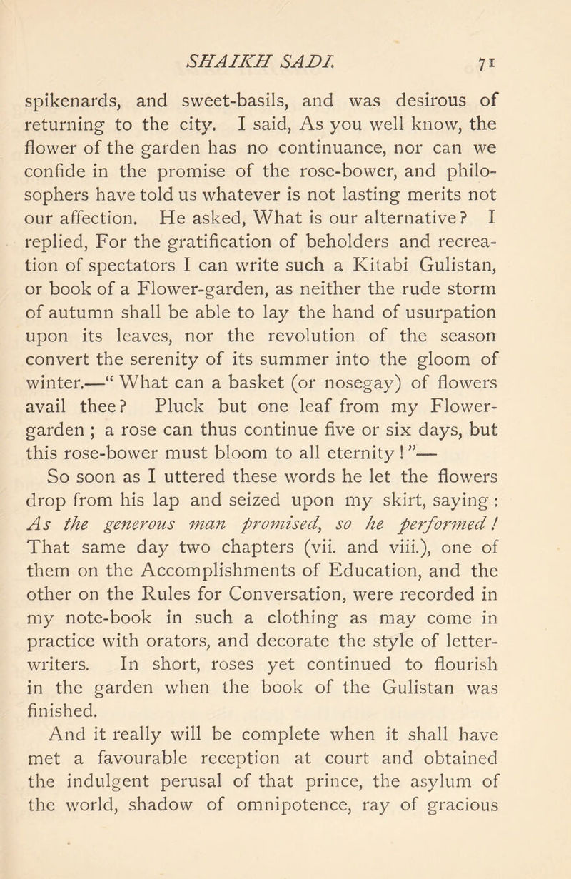 spikenards, and sweet-basils, and was desirous of returning to the city. I said, As you well know, the flower of the garden has no continuance, nor can we confide in the promise of the rose-bower, and philo- sophers have told us whatever is not lasting merits not our affection. He asked, What is our alternative? I replied, For the gratification of beholders and recrea- tion of spectators I can write such a Kitabi Gulistan, or book of a Flower-garden, as neither the rude storm of autumn shall be able to lay the hand of usurpation upon its leaves, nor the revolution of the season convert the serenity of its summer into the gloom of winter.—“ What can a basket (or nosegay) of flowers avail thee? Pluck but one leaf from my Flower- garden ; a rose can thus continue five or six days, but this rose-bower must bloom to all eternity ! ”— So soon as I uttered these words he let the flowers drop from his lap and seized upon my skirt, saying ; As the generous man promised, so he performed! That same day two chapters (vii. and viii.), one of them on the Accomplishments of Education, and the other on the Rules for Conversation, were recorded in my note-book in such a clothing as may come in practice with orators, and decorate the style of letter- writers. In short, roses yet continued to flourish in the garden when the book of the Gulistan was finished. And it really will be complete when it shall have met a favourable reception at court and obtained the indulgent perusal of that prince, the asylum of the world, shadow of omnipotence, ray of gracious