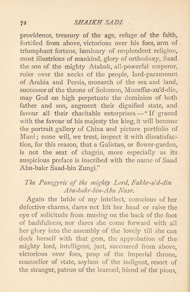 providence, treasury of the age, refuge of the faith, fortified from above, victorious over his foes, arm of triumphant fortune, luminary of resplendent religion, most illustrious of mankind, glory of orthodoxy, Saad the son of the mighty Atabak, all-powerful emperor, ruler over the necks of the people, lord-paramount of Arabia and Persia, monarch of the sea and land, successor of the throne of Solomon, Mozuffar-zu’d-din, may God on high perpetuate the dominion of both father and son, augment their dignified state, and favour all their charitable enterprises.—“If graced with the favour of his majesty the king, it will become the portrait gallery of China and picture portfolio of Mani; none will, we trust, inspect it with dissatisfac- tion, for this reason, that a Gulistan, or flower-garden, is not the seat of chagrin, more especially as its auspicious preface is inscribed with the name of Saad Abu-bakr Saad-bin Zungi.” The Panegyric of the mighty Lord, Fakhr-ud-din A bu-bakr-bin-A bn Nasr. Again the bride of my intellect, conscious of her defective charms, dares not lift her head or raise the eye of solicitude from musing on the back of the foot of bashfulness, nor dares she come forward with all her glory into the assembly of the lovely till she can deck herself with that gem, the approbation of the mighty lord, intelligent, just, succoured from above, victorious over foes, prop of the imperial throne, counsellor of state, asylum of the indigent, resort of the stranger, patron of the learned, friend of the pious,