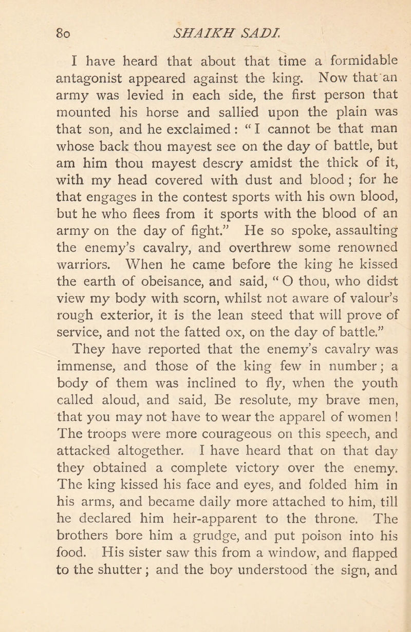 I have heard that about that time a formidable antagonist appeared against the king. Now that an army was levied in each side, the first person that mounted his horse and sallied upon the plain was that son, and he exclaimed: “ I cannot be that man whose back thou mayest see on the day of battle, but am him thou mayest descry amidst the thick of it, with my head covered with dust and blood ; for he that engages in the contest sports with his own blood, but he who flees from it sports with the blood of an army on the day of fight.” He so spoke, assaulting the enemy’s cavalry, and overthrew some renowned warriors. When he came before the king he kissed the earth of obeisance, and said, “ O thou, who didst view my body with scorn, whilst not aware of valour’s rough exterior, it is the lean steed that will prove of service, and not the fatted ox, on the day of battle.” They have reported that the enemy’s cavalry was immense, and those of the king few in number; a body of them was inclined to fly, when the youth called aloud, and said, Be resolute, my brave men, that you may not have to wear the apparel of women ! The troops were more courageous on this speech, and attacked altogether. I have heard that on that day they obtained a complete victory over the enemy. The king kissed his face and eyes, and folded him in his arms, and became daily more attached to him, till he declared him heir-apparent to the throne. The brothers bore him a grudge, and put poison into his food. His sister saw this from a window, and flapped to the shutter; and the boy understood the sign, and