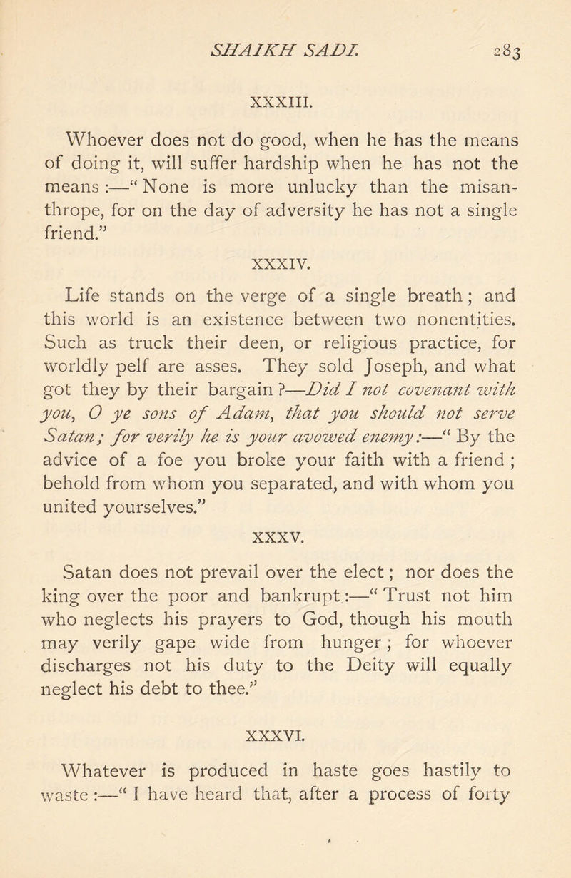 XXXIII. Whoever does not do good, when he has the means of doing it, will suffer hardship when he has not the means:—“None is more unlucky than the misan- thrope, for on the day of adversity he has not a single friend.55 XXXIV. Life stands on the verge of a single breath; and this world is an existence between two nonentities. Such as truck their deen, or religious practice, for worldly pelf are asses. They sold Joseph, and what got they by their bargain ?—Did I not covenant with you, O ye sons of Adam, that you should not serve Satan; for verily he is your avowed enemy:—“ By the advice of a foe you broke your faith with a friend ; behold from whom you separated, and with whom you united yourselves.” XXXV. Satan does not prevail over the elect; nor does the king over the poor and bankrupt:—“ Trust not him who neglects his prayers to God, though his mouth may verily gape wide from hunger; for whoever discharges not his duty to the Deity will equally neglect his debt to thee/5 XXXVI. Whatever is produced in haste goes hastily to waste :—“ I have heard that, after a process of forty