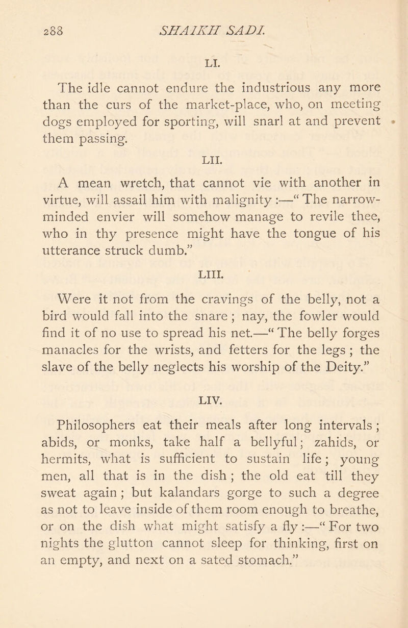 LI. The idle cannot endure the industrious any more than the curs of the market-place, who, on meeting dogs employed for sporting, will snarl at and prevent them passing. LII. A mean wretch, that cannot vie with another in virtue, will assail him with malignity :—“ The narrow- minded envier will somehow manage to revile thee, who in thy presence might have the tongue of his utterance struck dumb.” LIII. Were it not from the cravings of the belly, not a bird would fall into the snare ; nay, the fowler would find it of no use to spread his net.—“ The belly forges manacles for the wrists, and fetters for the legs ; the slave of the belly neglects his worship of the Deity.” LIV. Philosophers eat their meals after long intervals ; abids, or monks, take half a bellyful; zahids, or hermits, what is sufficient to sustain life; young men, all that is in the dish ; the old eat till they sweat again ; but kalandars gorge to such a degree as not to leave inside of them room enough to breathe, or on the dish what might satisfy a fly:—“For two nights the glutton cannot sleep for thinking, first on an empty, and next on a sated stomach.”