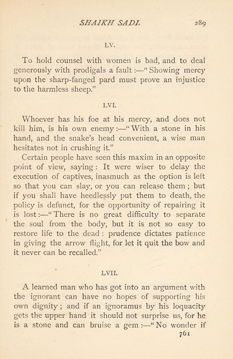 LV. To hold counsel with women is bad, and to deal generously with prodigals a fault:—“ Showing mercy upon the sharp-fanged pard must prove an injustice to the harmless sheep.” LVI. Whoever has his foe at his mercy, and does not kill him, is his own enemy:—“With a stone in his hand, and the snake’s head convenient, a wise man hesitates not in crushing it” Certain people have seen this maxim in an opposite point of view, saying: It were wiser to delay the execution of captives, inasmuch as the option is left so that you can slay, or you can release them ; but if you shall have heedlessly put them to death, the policy is defunct, for the opportunity of repairing it is lost:—“ There is no great difficulty to separate the soul from the body, but it is not so easy to restore life to the dead : prudence dictates patience in giving the arrow flight, for let it quit the bow and it never can be recalled.” LVII. A learned man who has got into an argument with the ignorant can have no hopes of supporting his own dignity ; and if an ignoramus by his loquacity gets the upper hand it should not surprise us, for he is a stone and can bruise a gem:—“No wonder if 761