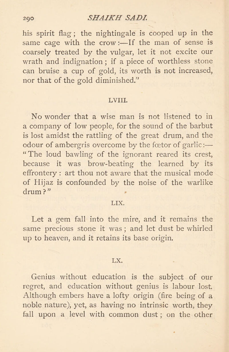 his spirit flag ; the nightingale is cooped up in the same cage with the crow:—If the man of sense is coarsely treated by the vulgar, let it not excite our wrath and indignation ; if a piece of worthless stone can bruise a cup of gold, its worth is not increased, nor that of the gold diminished/5 LVIII. No wonder that a wise man is not listened to in a company of low people, for the sound of the barbut is lost amidst the rattling of the great drum, and the odour of ambergris overcome by the foetor of garlic:— “The loud bawling of the ignorant reared its crest, because it was brow-beating the learned by its effrontery : art thou not aware that the musical mode of Hijaz is confounded by the noise of the warlike drum?” LIX. Let a gem fall into the mire, and it remains the same precious stone it was ; and let dust be whirled up to heaven, and it retains its base origin. LX. Genius without education is the subject of our regret, and education without genius is labour lost Although embers have a lofty origin (fire being of a noble nature), yet, as having no intrinsic worth, they fall upon a level with common dust; on the other