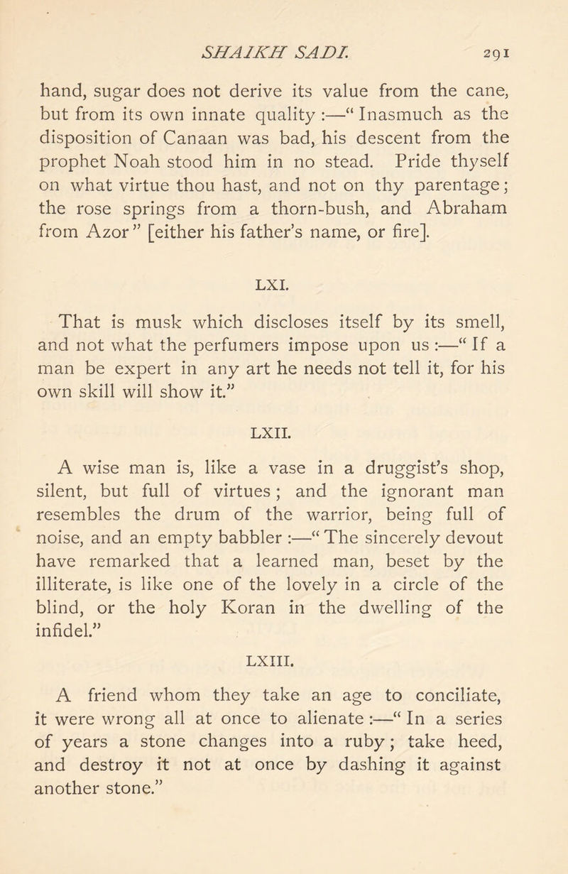 hand, sugar does not derive its value from the cane, but from its own innate quality :—“ Inasmuch as the disposition of Canaan was bad, his descent from the prophet Noah stood him in no stead. Pride thyself on what virtue thou hast, and not on thy parentage; the rose springs from a thorn-bush, and Abraham from Azor” [either his father’s name, or fire]. LXI. That is musk which discloses itself by its smell, and not what the perfumers impose upon us :—“ If a man be expert in any art he needs not tell it, for his own skill will show it.” LXII. A wise man is, like a vase in a druggist’s shop, silent, but full of virtues; and the ignorant man resembles the drum of the warrior, being full of noise, and an empty babbler :—“ The sincerely devout have remarked that a learned man, beset by the illiterate, is like one of the lovely in a circle of the blind, or the holy Koran in the dwelling of the infidel.” LXIII. A friend whom they take an age to conciliate, it were wrong all at once to alienate :—“ In a series of years a stone changes into a ruby; take heed, and destroy it not at once by dashing it against another stone.”