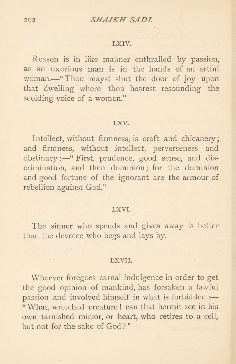 1 'J Is LXIV. Reason is in like manner enthralled by passion, as an uxorious man is in the hands of an artful woman.—“Thou mayst shut the door of joy upon that dwelling where thou hearest resounding the scolding voice of a woman/’ LXV. Intellect, without firmness, is craft and chicanery; and firmness, without intellect, perverseness and obstinacy:—“ First, prudence, good sense, and dis- crimination, and then dominion; for the dominion and good fortune of the ignorant are the armour of rebellion against God.” LX VI. The sinner who spends and gives away is better than the devotee wTho begs and lays by. LXVII. Whoever foregoes carnal indulgence in order to get the good opinion of mankind, has forsaken a lawful passion and involved himself in what is forbidden :— “ What, wretched creature! can that hermit see in his own tarnished mirror, or heart, who retires to a cell, but not for the sake of God ? ”