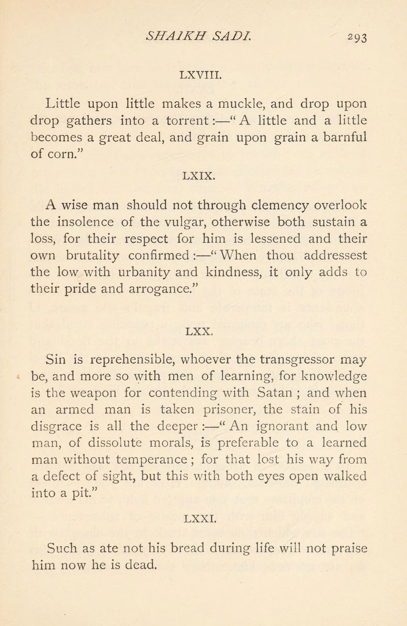 LXVIII. Little upon little makes a muckle, and drop upon drop gathers into a torrent:—“ A little and a little becomes a great deal, and grain upon grain a barnful of corn.” LXIX. A wise man should not through clemency overlook the insolence of the vulgar, otherwise both sustain a loss, for their respect for him is lessened and their own brutality confirmed:—“When thou addressest the low with urbanity and kindness, it only adds to their pride and arrogance.” LXX. Sin is reprehensible, whoever the transgressor may be, and more so with men of learning, for knowledge is the weapon for contending with Satan ; and when an armed man is taken prisoner, the stain of his disgrace is all the deeper :—“ An ignorant and low man, of dissolute morals, is preferable to a learned man without temperance ; for that lost his way from a defect of sight, but this with both eyes open walked into a pit.” LXXI. Such as ate not his bread during life will not praise him now he is dead.