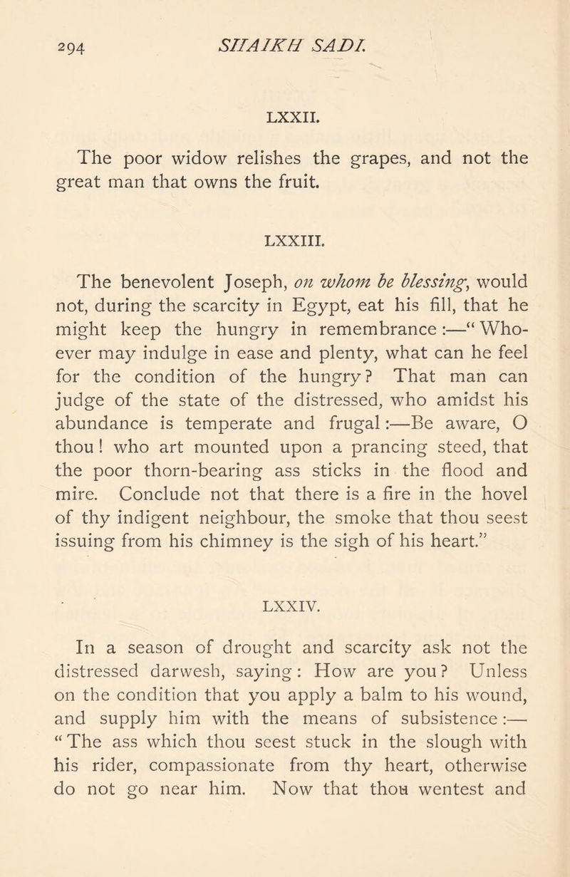 LXXII. The poor widow relishes the grapes, and not the great man that owns the fruit. LXXIII. The benevolent Joseph, on whom be blessing, would not, during the scarcity in Egypt, eat his fill, that he might keep the hungry in remembrance :—“ Who- ever may indulge in ease and plenty, what can he feel for the condition of the hungry ? That man can judge of the state of the distressed, who amidst his abundance is temperate and frugal:—Be aware, O thou ! who art mounted upon a prancing steed, that the poor thorn-bearing ass sticks in the flood and mire. Conclude not that there is a fire in the hovel of thy indigent neighbour, the smoke that thou seest issuing from his chimney is the sigh of his heart.” LXXIV. In a season of drought and scarcity ask not the distressed darwesh, saying: How are you? Unless on the condition that you apply a balm to his wound, and supply him with the means of subsistence:— “ The ass which thou seest stuck in the slough with his rider, compassionate from thy heart, otherwise do not go near him. Now that thou wentest and