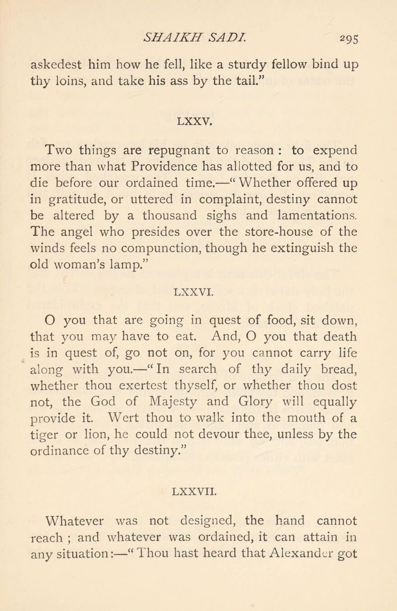 askedest him how he fell, like a sturdy fellow bind up thy loins, and take his ass by the tail.” LXXV. Two things are repugnant to reason : to expend more than what Providence has allotted for us, and to die before our ordained time.—“ Whether offered up in gratitude, or uttered in complaint, destiny cannot be altered by a thousand sighs and lamentations. The angel who presides over the store-house of the winds feels no compunction, though he extinguish the old woman’s lamp.” LXXVI. O you that are going in quest of food, sit down, that you may have to eat. And, O you that death is in quest of, go not on, for you cannot carry life along with you.—“ In search of thy daily bread, whether thou exertest thyself, or whether thou dost not, the God of Majesty and Glory will equally provide it. Wert thou to walk into the mouth of a tiger or lion, he could not devour thee, unless by the ordinance of thy destiny.” LXXVII. Whatever was not designed, the hand cannot reach ; and whatever was ordained, it can attain in any situation:—“ Thou hast heard that Alexander got