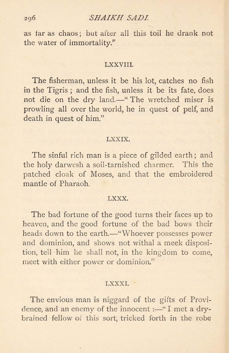 as far as chaos; but after all this toil he drank not the water of immortality/’ LXXVIII. The fisherman, unless it be his lot, catches no fish in the Tigris ; and the fish, unless it be its fate, does not die on the dry land.—“ The wretched miser is prowling all over the world, he in quest of pelf, and death in quest of him.” LXXIX. The sinful rich man is a piece of gilded earth; and the holy darwesh a soil-tarnished charmer. This the patched cloak of Moses, and that the embroidered mantle of Pharaoh. LXXX. The bad fortune of the good turns their faces up to heaven, and the good fortune of the bad bows their heads down to the earth.—“Whoever possesses power and dominion, and shows not withal a meek disposi- tion, tell him he shall not, in the kingdom to come, meet with either power or dominion.” LXXXI. The envious man is niggard of the gifts of Provi- dence, and an enemy of the innocent —“ I met a dry- brained fellow of this sort, tricked forth in the robe