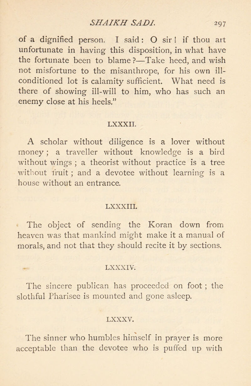 of a dignified person, I said: O sir ! if thou art unfortunate in having this disposition, in what have the fortunate been to blame?—Take heed, and wish not misfortune to the misanthrope, for his own ill- conditioned lot is calamity sufficient. What need is there of showing ill-will to him, who has such an enemy close at his heels.” LXXXII. A scholar without diligence is a lover without money ; a traveller without knowledge is a bird without wings ; a theorist without practice is a tree without fruit ; and a devotee without learning is a house without an entrance. LXXXIII. The object of sending the Koran down from heaven was that mankind might make it a manual of morals, and not that they should recite it by sections. LXXXIV. The sincere publican has proceeded on foot ; the slothful Pharisee is mounted and gone asleep. LXXXV. The sinner who humbles himself in prayer is more acceptable than the devotee who is puffed up with