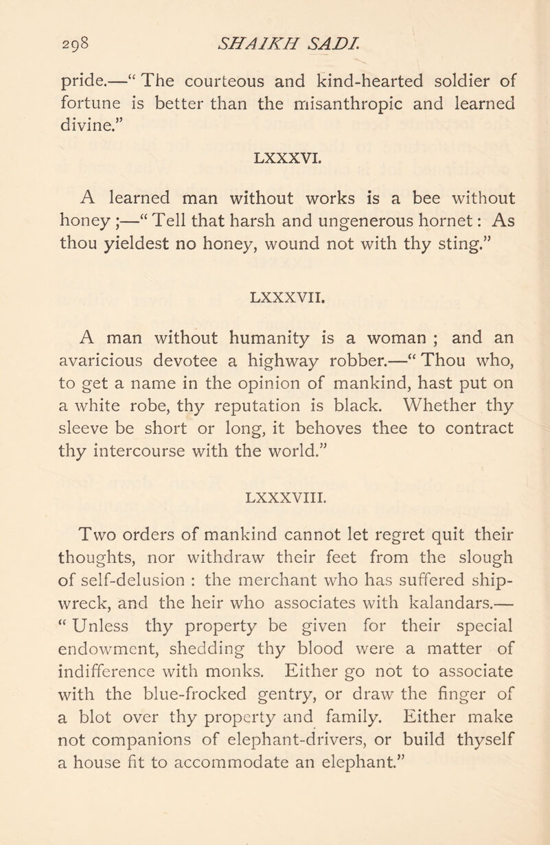 pride.—“ The courteous and kind-hearted soldier of fortune is better than the misanthropic and learned divine.” LXXXVI. A learned man without works is a bee without honey ;—“ Tell that harsh and ungenerous hornet: As thou yieldest no honey, wound not with thy sting.” LXXXVI I. A man without humanity is a woman ; and an avaricious devotee a highway robber.—“ Thou who, to get a name in the opinion of mankind, hast put on a white robe, thy reputation is black. Whether thy sleeve be short or long, it behoves thee to contract thy intercourse with the world.” LXXXVIII. Two orders of mankind cannot let regret quit their thoughts, nor withdraw their feet from the slough of self-delusion : the merchant who has suffered ship- wreck, and the heir who associates with kalandars.— “ Unless thy property be given for their special endowment, shedding thy blood were a matter of indifference with monks. Either go not to associate with the blue-frocked gentry, or draw the finger of a blot over thy property and family. Either make not companions of elephant-drivers, or build thyself a house fit to accommodate an elephant.”