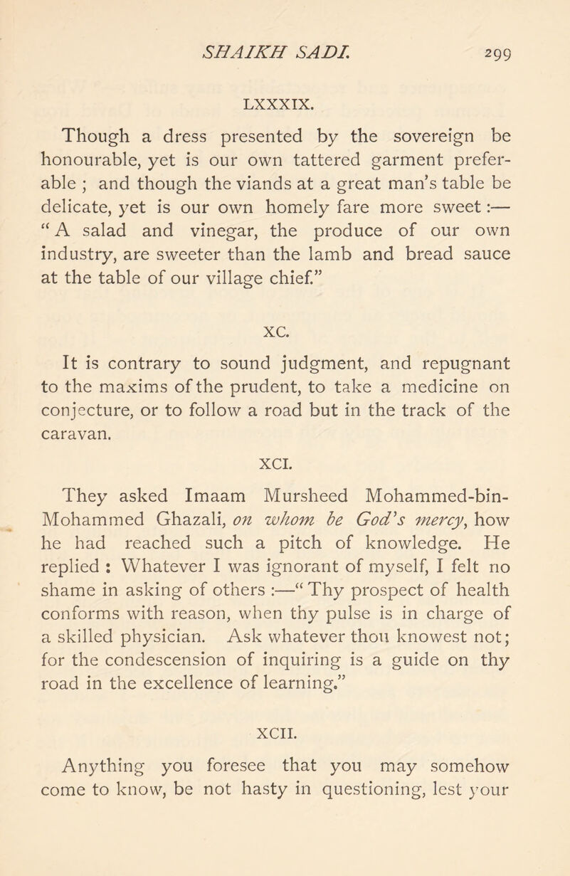 LXXXIX. Though a dress presented by the sovereign be honourable, yet is our own tattered garment prefer- able ; and though the viands at a great man’s table be delicate, yet is our own homely fare more sweet:— “ A salad and vinegar, the produce of our own industry, are sweeter than the lamb and bread sauce at the table of our village chief.” xc. It is contrary to sound judgment, and repugnant to the maxims of the prudent, to take a medicine on conjecture, or to follow a road but in the track of the caravan. xci. They asked Imaam Mursheed Mohammed-bin- Mohammed Ghazali, on whom be God's mercy, how he had reached such a pitch of knowledge. He replied : Whatever I was ignorant of myself, I felt no shame in asking of others :—“ Thy prospect of health conforms with reason, when thy pulse is in charge of a skilled physician. Ask whatever thou knowest not; for the condescension of inquiring is a guide on thy road in the excellence of learning.” XCII. Anything you foresee that you may somehow come to know, be not hasty in questioning, lest your