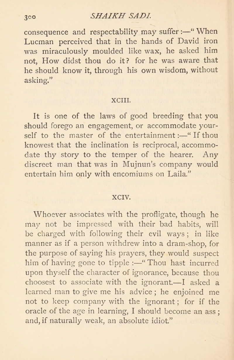 3°° consequence and respectability may suffer :—“ When Lucman perceived that in the hands of David iron was miraculously moulded like wax, he asked him not, How didst thou do it? for he was aware that he should know it, through his own wisdom, without asking.” XCIII. It is one of the laws of good breeding that you should forego an engagement, or accommodate your- self to the master of the entertainment:—“ If thou knowest that the inclination is reciprocal, accommo- date thy story to the temper of the hearer. Any discreet man that was in Mujnun’s company would entertain him only with encomiums on Laila.” XCIV. Whoever associates with the profligate, though he may not be impressed with their bad habits, will be charged with following their evil ways ; in like manner as if a person withdrew into a dram-shop, for the purpose of saying his prayers, they would suspect him of having gone to tipple :—“Thou hast incurred upon thyself the character of ignorance, because thou choosest to associate with the ignorant.—I asked a learned man to give me his advice ; he enjoined me not to keep company with the ignorant; for if the oracle of the age in learning, I should become an ass ; and, if naturally weak, an absolute idiot.”