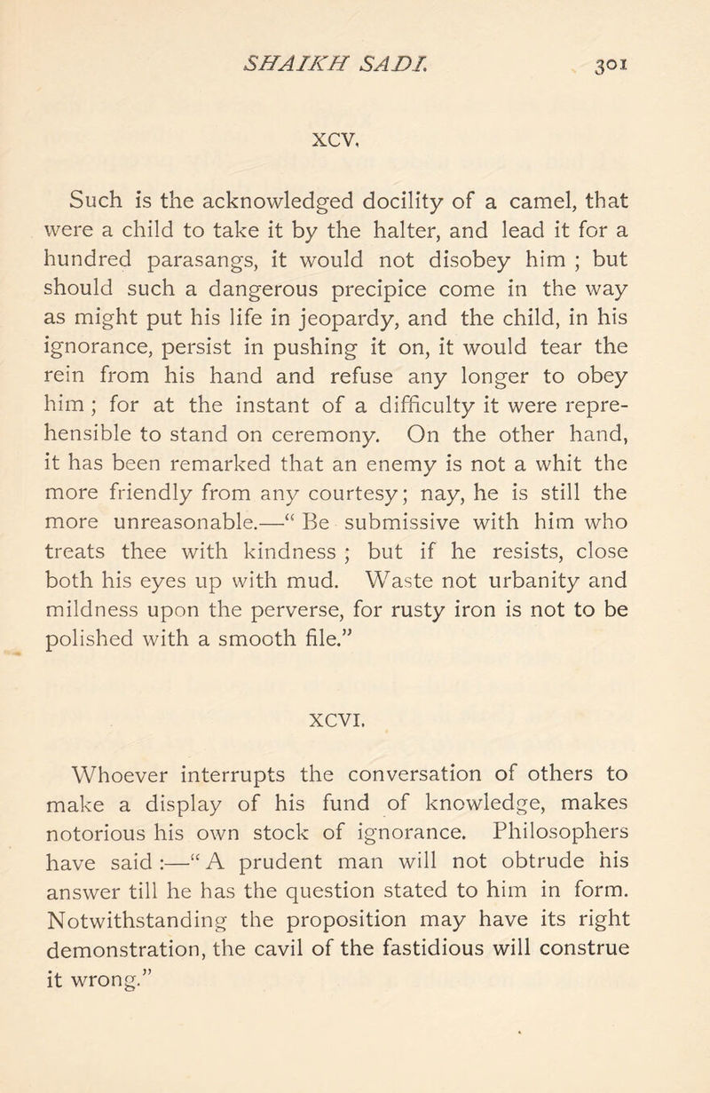 xcv, Such is the acknowledged docility of a camel, that were a child to take it by the halter, and lead it for a hundred parasangs, it would not disobey him ; but should such a dangerous precipice come in the way as might put his life in jeopardy, and the child, in his ignorance, persist in pushing it on, it would tear the rein from his hand and refuse any longer to obey him ; for at the instant of a difficulty it were repre- hensible to stand on ceremony. On the other hand, it has been remarked that an enemy is not a whit the more friendly from any courtesy; nay, he is still the more unreasonable.—<£ Be submissive with him who treats thee with kindness ; but if he resists, close both his eyes up with mud. Waste not urbanity and mildness upon the perverse, for rusty iron is not to be polished with a smooth file.” XCVI. Whoever interrupts the conversation of others to make a display of his fund of knowledge, makes notorious his own stock of ignorance. Philosophers have said :—“ A prudent man will not obtrude his answer till he has the question stated to him in form. Notwithstanding the proposition may have its right demonstration, the cavil of the fastidious will construe it wrong.”