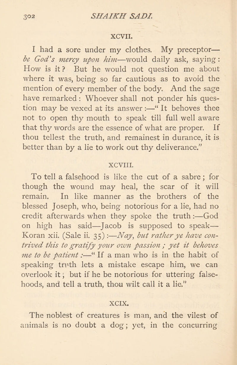 XCVII. I had a sore under my clothes. My preceptor— be God's mercy upon him—would daily ask, saying : How is it ? But he would not question me about where it was, being so far cautious as to avoid the mention of every member of the body. And the sage have remarked : Whoever shall not ponder his ques- tion may be vexed at its answer :—“ It behoves thee not to open thy mouth to speak till full well aware that thy words are the essence of what are proper. If thou tellest the truth, and remainest in durance, it is better than by a lie to work out thy deliverance.” XCVIII. To tell a falsehood is like the cut of a sabre; for though the wound may heal, the scar of it will remain. In like manner as the brothers of the blessed Joseph, who, being notorious for a lie, had no credit afterwards when they spoke the truth :—God on high has said—Jacob is supposed to speak— Koran xii. (Sale ii. 35) :—Nay, but rather ye have con- trived this to gratify your own passion ; yet it behoves me to be patient:—“ If a man who is in the habit of speaking truth lets a mistake escape him, we can overlook it; but if he be notorious for uttering false- hoods, and tell a truth, thou wilt call it a lie.” xcix. The noblest of creatures is man, and the vilest of animals is no doubt a dog; yet, in the concurring