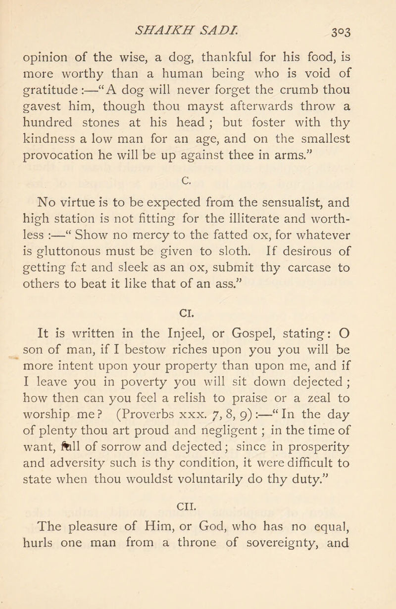 opinion of the wise, a dog, thankful for his food, is more worthy than a human being who is void of gratitude :—“A dog will never forget the crumb thou gavest him, though thou mayst afterwards throw a hundred stones at his head ; but foster with thy kindness a low man for an age, and on the smallest provocation he will be up against thee in arms” C. No virtue is to be expected from the sensualist, and high station is not fitting for the illiterate and worth- less :—“ Show no mercy to the fatted ox, for whatever is gluttonous must be given to sloth. If desirous of getting fat and sleek as an ox, submit thy carcase to others to beat it like that of an ass.” CI. It is written in the Injeel, or Gospel, stating: O son of man, if I bestow riches upon you you will be more intent upon your property than upon me, and if I leave you in poverty you will sit down dejected ; how then can you feel a relish to praise or a zeal to worship me ? (Proverbs xxx. 7, 8, 9) :—“ In the day of plenty thou art proud and negligent ; in the time of want, fall of sorrow and dejected; since in prosperity and adversity such is thy condition, it were difficult to state when thou wouldst voluntarily do thy duty.” CII. The pleasure of Him, or God, who has no equal, hurls one man from a throne of sovereignty, and