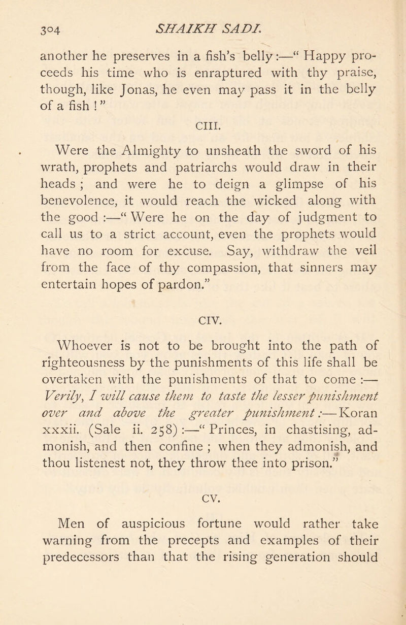 another he preserves in a fish’s belly:—“ Happy pro- ceeds his time who is enraptured with thy praise, though, like Jonas, he even may pass it in the belly of a fish ! ” cm. Were the Almighty to unsheath the sword of his wrath, prophets and patriarchs would draw in their heads ; and were he to deign a glimpse of his benevolence, it would reach the wicked along with the good :—“ Were he on the day of judgment to call us to a strict account, even the prophets would have no room for excuse. Say, withdraw the veil from the face of thy compassion, that sinners may entertain hopes of pardon.” CIV. Whoever is not to be brought into the path of righteousness by the punishments of this life shall be overtaken with the punishments of that to come :— Verily, 1 will cause them to taste the lesser punishment over and above the greater punishment:—Koran xxxii. (Sale ii. 258) :—“ Princes, in chastising, ad- monish, and then confine ; when they admonish, and thou listenest not, they throw thee into prison.” CV. Men of auspicious fortune would rather take warning from the precepts and examples of their predecessors than that the rising generation should