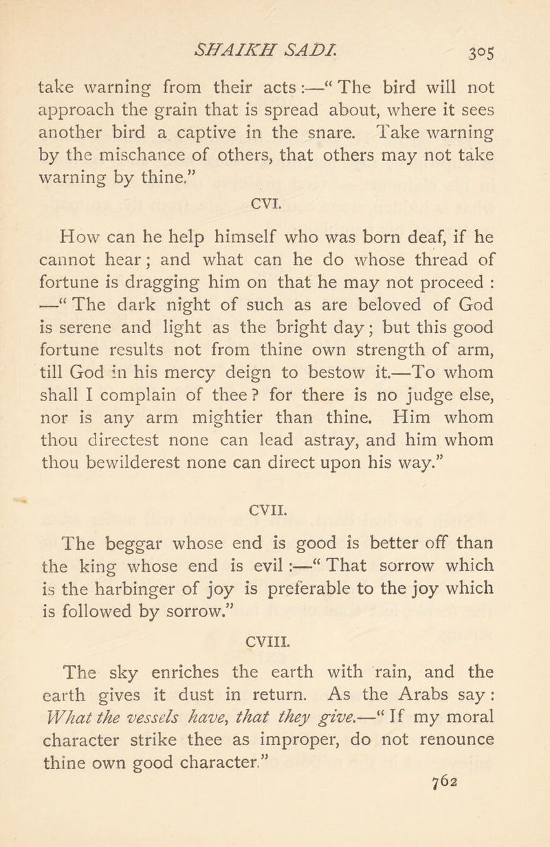 3°5 take warning from their acts:—“ The bird will not approach the grain that is spread about, where it sees another bird a captive in the snare. Take warning by the mischance of others, that others may not take warning by thine,” CVI. How can he help himself who was born deaf, if he cannot hear; and what can he do whose thread of fortune is dragging him on that he may not proceed : •—“ The dark night of such as are beloved of God is serene and light as the bright day; but this good fortune results not from thine own strength of arm, till God in his mercy deign to bestow it.—To whom shall I complain of thee? for there is no judge else, nor is any arm mightier than thine. Him whom thou directest none can lead astray, and him whom thou bewilderest none can direct upon his way.” CVII. The beggar whose end is good is better off than the king whose end is evil :—“ That sorrow which is the harbinger of joy is preferable to the joy which is followed by sorrow.” CVIIL The sky enriches the earth with rain, and the earth gives it dust in return. As the Arabs say: What the vessels have, that they give.—“If my moral character strike thee as improper, do not renounce thine own good character.” 762