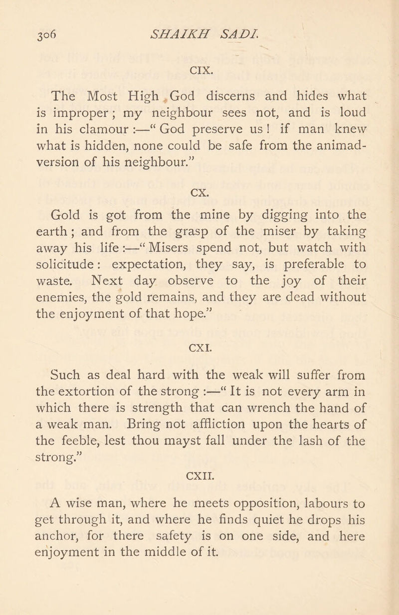 CIX. The Most High God discerns and hides what is improper; my neighbour sees not, and is loud in his clamour :—“ God preserve us ! if man knew what is hidden, none could be safe from the animad- version of his neighbour.” cx. Gold is got from the mine by digging into the earth ; and from the grasp of the miser by taking away his life :—“ Misers spend not, but watch with solicitude: expectation, they say, is preferable to waste. Next day observe to the joy of their enemies, the gold remains, and they are dead without the enjoyment of that hope.” CXI. Such as deal hard with the weak will suffer from the extortion of the strong :—“ It is not every arm in which there is strength that can wrench the hand of a weak man. Bring not affliction upon the hearts of the feeble, lest thou mayst fall under the lash of the strong.” CXII. A wise man, where he meets opposition, labours to get through it, and where he finds quiet he drops his anchor, for there safety is on one side, and here enjoyment in the middle of it.
