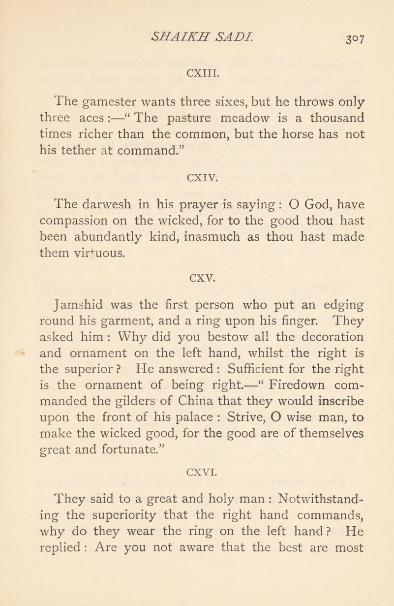 3°7 CXIII. The gamester wants three sixes, but he throws only three aces :—“ The pasture meadow is a thousand times richer than the common, but the horse has not his tether at command.” cxiv. The darwesh in his prayer is saying: O God, have compassion on the wicked, for to the good thou hast been abundantly kind, inasmuch as thou hast made them virtuous. cxv. Jamshid was the first person who put an edging round his garment, and a ring upon his finger. They asked him : Why did you bestow all the decoration and ornament on the left hand, whilst the right is the superior ? He answered : Sufficient for the right is the ornament of being right.—“ Firedown com- manded the gilders of China that they would inscribe upon the front of his palace : Strive, O wise man, to make the wicked good, for the good are of themselves great and fortunate.” cxvi. They said to a great and holy man : Notwithstand- ing the superiority that the right hand commands, why do they wear the ring on the left hand ? He replied : Are you not aware that the best are most