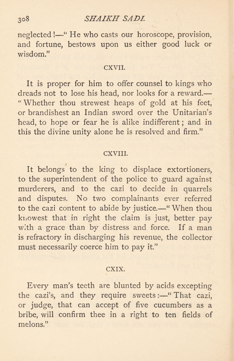 neglected!—“ He who casts our horoscope, provision, and fortune, bestows upon us either good luck or wisdom.,, CXVII. It is proper for him to offer counsel to kings who dreads not to lose his head, nor looks for a reward.— “ Whether thou strewest heaps of gold at his feet, or brandishest an Indian sword over the Unitarian’s head, to hope or fear he is alike indifferent; and in this the divine unity alone he is resolved and firm.” CXVIII. It belongs to the king to displace extortioners, to the superintendent of the police to guard against murderers, and to the cazi to decide in quarrels and disputes. No two complainants ever referred to the cazi content to abide by justice.—“When thou knowest that in right the claim is just, better pay with a grace than by distress and force. If a man is refractory in discharging his revenue, the collector must necessarily coerce him to pay it.” CXIX. Every man’s teeth are blunted by acids excepting the cazi’s, and they require sweets:—“ That cazi, or judge, that can accept of five cucumbers as a bribe, will confirm thee in a right to ten fields of melons.”