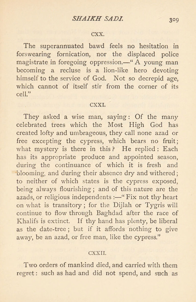 cxx. The superannuated bawd feels no hesitation in forswearing fornication, nor the displaced police magistrate in foregoing oppression.—“ A young man becoming a recluse is a lion-like hero devoting himself to the service of God. Not so decrepid age, which cannot of itself stir from the corner of its cell.” CXXI. They asked a wise man, saying: Of the many celebrated trees which the Most High God has created lofty and umbrageous, they call none azad or free excepting the cypress, which bears no fruit; what mystery is there in this ? He replied : Each has its appropriate produce and appointed season, during the continuance of which it is fresh and blooming, and during their absence dry and withered; to neither of which states is the cypress exposed, being always flourishing ; and of this nature are the azads, or religious independents :—aFix not thy heart on what is transitory ; for the Dijlah or Tygris will continue to flow through Baghdad after the race of Khalifs is extinct. If thy hand has plenty, be liberal as the date-tree ; but if it affords nothing to give away, be an azad, or free man, like the cypress.” CXXII. Two orders of mankind died, and carried with them regret: such as had and did not spend, and such as