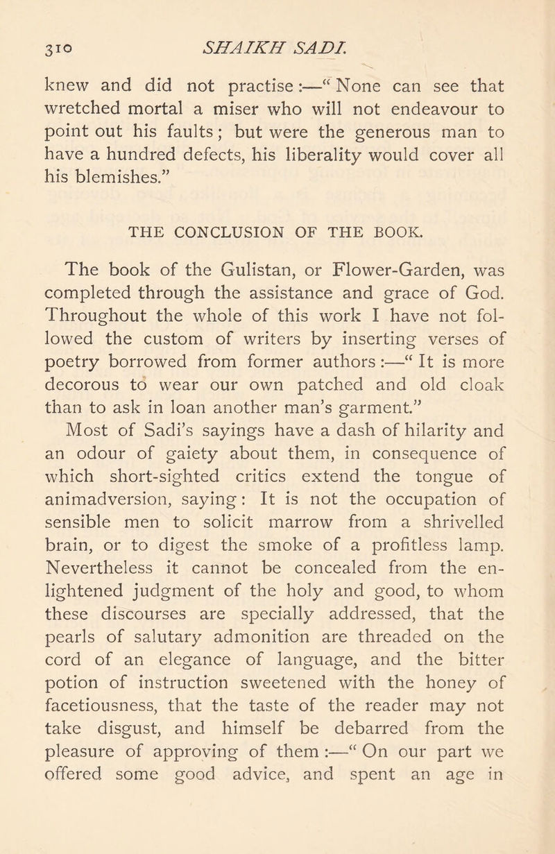 knew and did not practise 1“ None can see that wretched mortal a miser who will not endeavour to point out his faults; but were the generous man to have a hundred defects, his liberality would cover all his blemishes.” THE CONCLUSION OF THE BOOK. The book of the Gulistan, or Flower-Garden, was completed through the assistance and grace of God. Throughout the whole of this work I have not fol- lowed the custom of writers by inserting verses of poetry borrowed from former authors :—“ It is more decorous to wear our own patched and old cloak than to ask in loan another man’s garment” Most of Sadi’s sayings have a dash of hilarity and an odour of gaiety about them, in consequence of which short-sighted critics extend the tongue of animadversion, saying: It is not the occupation of sensible men to solicit marrow from a shrivelled brain, or to digest the smoke of a profitless lamp. Nevertheless it cannot be concealed from the en- lightened judgment of the holy and good, to whom these discourses are specially addressed, that the pearls of salutary admonition are threaded on the cord of an elegance of language, and the bitter potion of instruction sweetened with the honey of facetiousness, that the taste of the reader may not take disgust, and himself be debarred from the pleasure of approving of them :—“ On our part we offered some good advice, and spent an age in
