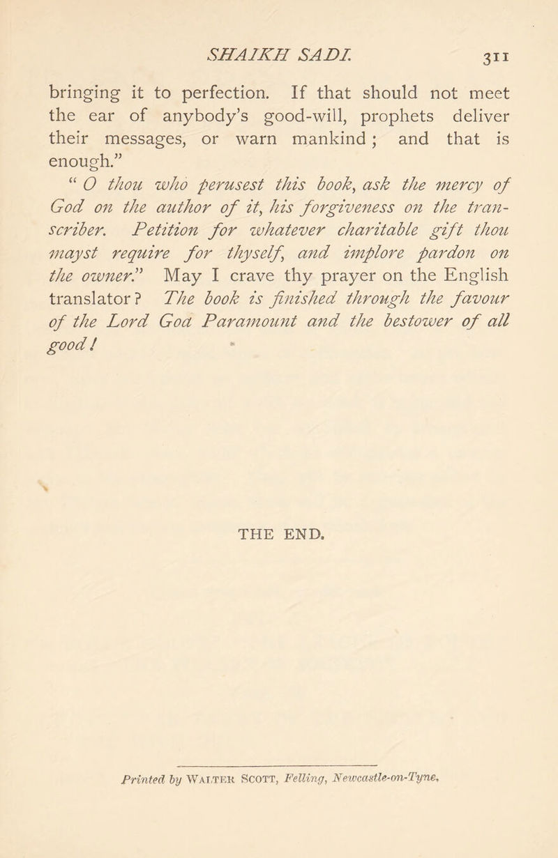 bringing it to perfection. If that should not meet the ear of anybody’s good-will, prophets deliver their messages, or warn mankind ; and that is enough.” “ 0 thou who perusest this book, ask the mercy of God on the author of it, his forgiveness on the tran- scriber. Petition for whatever charitable gift thou mayst require for thyself\ and implore pardon on the owner! May I crave thy prayer on the English translator? The book is finished through the favour of the Lord Goa Paramowit and the bestower of all good ! THE END, Printed by Walter Scott, Felling, Newcastle-on-Tyne,