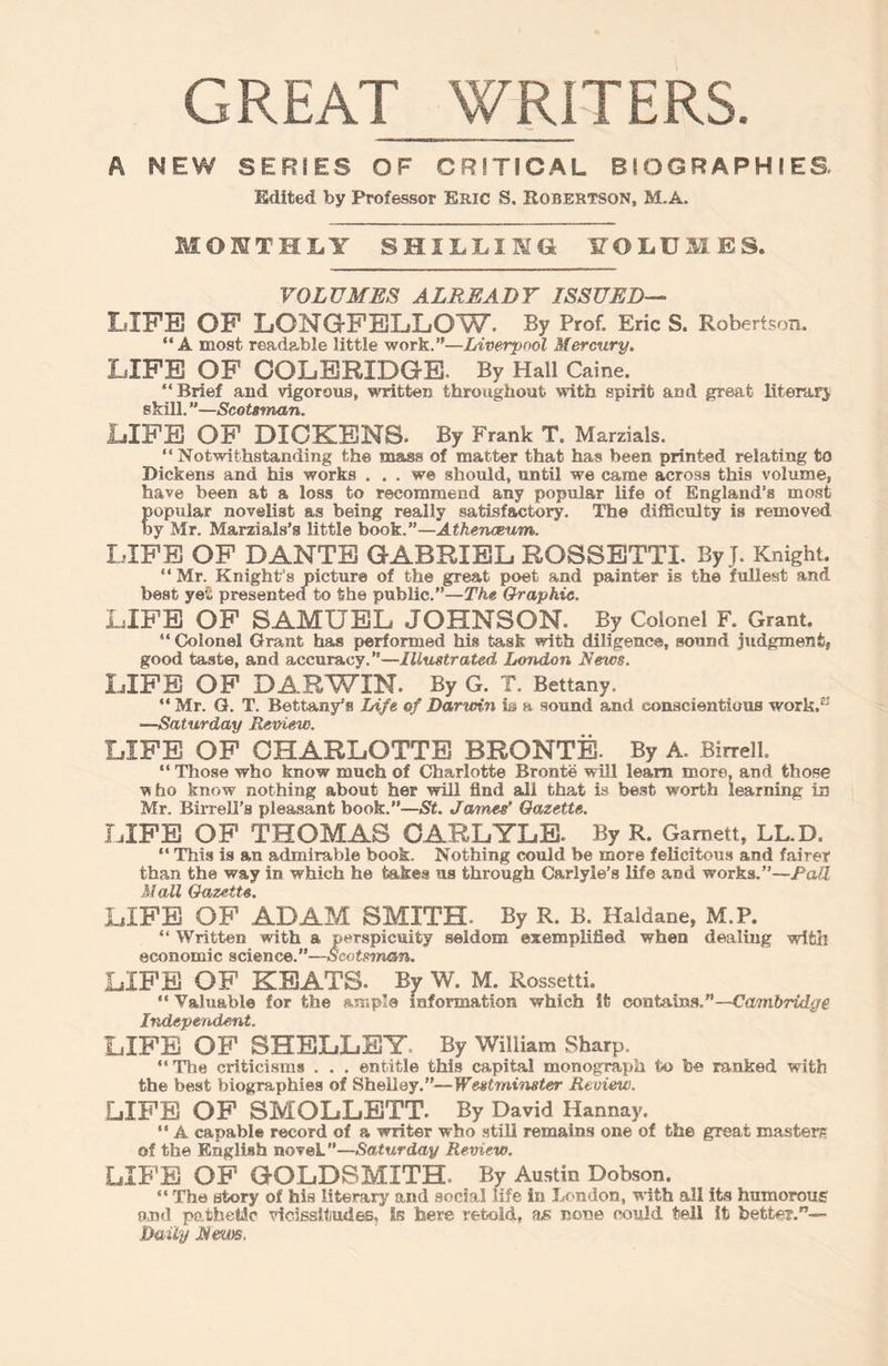 GREAT WRITERS A MEW SERIES OF CRITICAL BIOGRAPHIES Edited by Professor Eric S. Robertson, M.A. MONTHLY SHILLING. VOLUMES. VOLUMES ALREADY ISSUED— LIFE OF LONGFELLOW- By Prof. Eric S. Robertson. “A most readable little work.”—Liverpool Mercury. LIFE OF COLERIDGE. By Hall Caine. “ Brief and vigorous, written throughout with spirit and great literary skill. ”—Scotsman. LIFE OF DICKENS- By Frank T. Marzials. “Notwithstanding the mass of matter that has been printed relating to Dickens and his works ... we should, until we came across this volume, have been at a loss to recommend any popular life of England’s most popular novelist as being really satisfactory. The difficulty is removed by Mr. Marzials’s little book.”—Athenaeum. LIFE OF DANTE GABRIEL ROSSETTI. By j. Knight. “ Mr. Knight's picture of the great poet and painter is the fullest and best yet presented to the public.”—The Graphic. LIFE OF SAMUEL JOHNSON. By Colonel F. Grant. “ Colonel Grant has performed his task with diligence, sound judgment, good taste, and accuracy.”—Illustrated, London Nexcs. LIFE OF DARWIN. By G. T. Bettany. “ Mr. G. T. Bettany’a Life of Darwin is a sound and conscientious work.1-' —Saturday Review. LIFE OF CHARLOTTE BRONTE. By A. Birrell. “ Those who know much of Charlotte Bronte will learn more, and those ■who know nothing about her will find all that is best worth learning in Mr. Birrell’s pleasant book.”—St. James' Gazette. LIFE OF THOMAS CARLYLE. By R. Garnett, LL.D. “ This is an admirable book. Nothing could be more felicitous and fairer than the way in which he takes us through Carlyle’s life and works.”—Pali Mall Gazette. LIFE OF ADAM SMITH- By R. B. Haldane, M.P. “ Written with a perspicuity seldom exemplified when dealing with economic science.”—Scotsman. LIFE OF KEATS. By W. M. Rossetti. “ Valuable for the ample information which it contains.”—Cambridge Independent. LIFE OF SHELLEY. By William Sharp. “ The criticisms . . . entitle this capital monograph to lb© ranked with the best biographies of Shelley.”—Westminster Review. LIFE OF SMOLLETT. By David Hannay. “ A capable record of a writer who still remains one of the great masters of the English noveL—Saturday Review. LIFE OF GOLDSMITH By Austin Dobson. “ The story of his literary and social life in London, with all its humorous and pathetic vicissitudes, is here retold, as none could tell it better.”— Daily Mews.