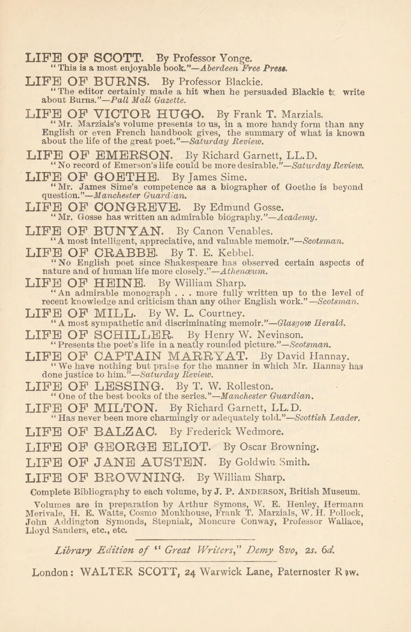 LIFE OF SCOTT. By Professor Yonge. “ This is a most enjoyable book.”—Aberdeen Free Presa. LIFE OF BURNS. By Professor Blackie. “ The editor certainly made a hit when he persuaded Blackie fe. write about Burns.”—Pall Mall Gazette. LIFE OF VICTOR HUGO. By Frank T. Marzials. “ Mr. Marzials’s volume presents to us, in a more handy form than any English or even French handbook gives, the summary of what is known about the life of the great poet.”—Saturday Review. LIFE OF EMERSON. By Richard Garnett, LL.D. “No record of Emerson’s life could be more desirable.”—Saturday Review. LIFE OF GOETHE. By James Sime. “Mr. James Sime’s competence as a biographer of Goethe is beyond question. ”—Manchester Guard ian. LIFE OF CONGREVE. By Edmund Gosse. “Mr. Gosse has written an admirable biography.”—Academy. LIFE OF BUNYAN. By Canon Venables. “A most intelligent, appreciative, and valuable memoir.”—Scotsman. LIFE OF CRABBE. By T. E. Kebbel. “No English poet since Shakespeare has observed certain aspects of nature and of human life more closely.”—Athenaeum. LIFE OF HEINE. By William Sharp. “An admirable monograph . . . more fully written up to the level of recent knowledge and criticism than any other English work.”—Scotsman. LIFE OF MILL. By W. L. Courtney. “ A most sympathetic and discriminating memoir.”—Glasgow Herald. LIFE OF SCHILLER. By Henry W. Nevinson. “Presents the poet’s life in a neatly rounded picture.”—Scotsman. LIFE OF CAPTAIN MARRY AT. By David Hannay. “We have nothing but praise for the manner in which Mr. Hannay has done justice to him.”—Saturday Peview. LIFE OF LESSING. By T. W. Rolleston. “ One of the best books of the series.”—Manchester Guardian. LIFE OF MILTON. By Richard Garnett, LL.D. “ Has never been more charmingly or adequately told.”—Scottish Leader. LIFE OF BALZAC. By Frederick Wedmore. LIFE OF GEORGE ELIOT. By Oscar Browning. LIFE OF JANE AUSTEN. By Gold win Smith. LIFE OF BROWNING. By William Sharp. Complete Bibliography to each volume, by J. P. Anderson, British Museum. Volumes are in preparation by Arthur Symons, W. E. Henley, Hermann Merivale, H. E. Watts, Cosmo Monkhouse, Frank T. Marzials, W. H. Pollock, John Addington Symonds, Stepniak, Moncure Conway, Professor Wallace, Lloyd Sanders, etc., etc. Library Edition of “ Great WritersDemy 8 vo> 2s. 6d.
