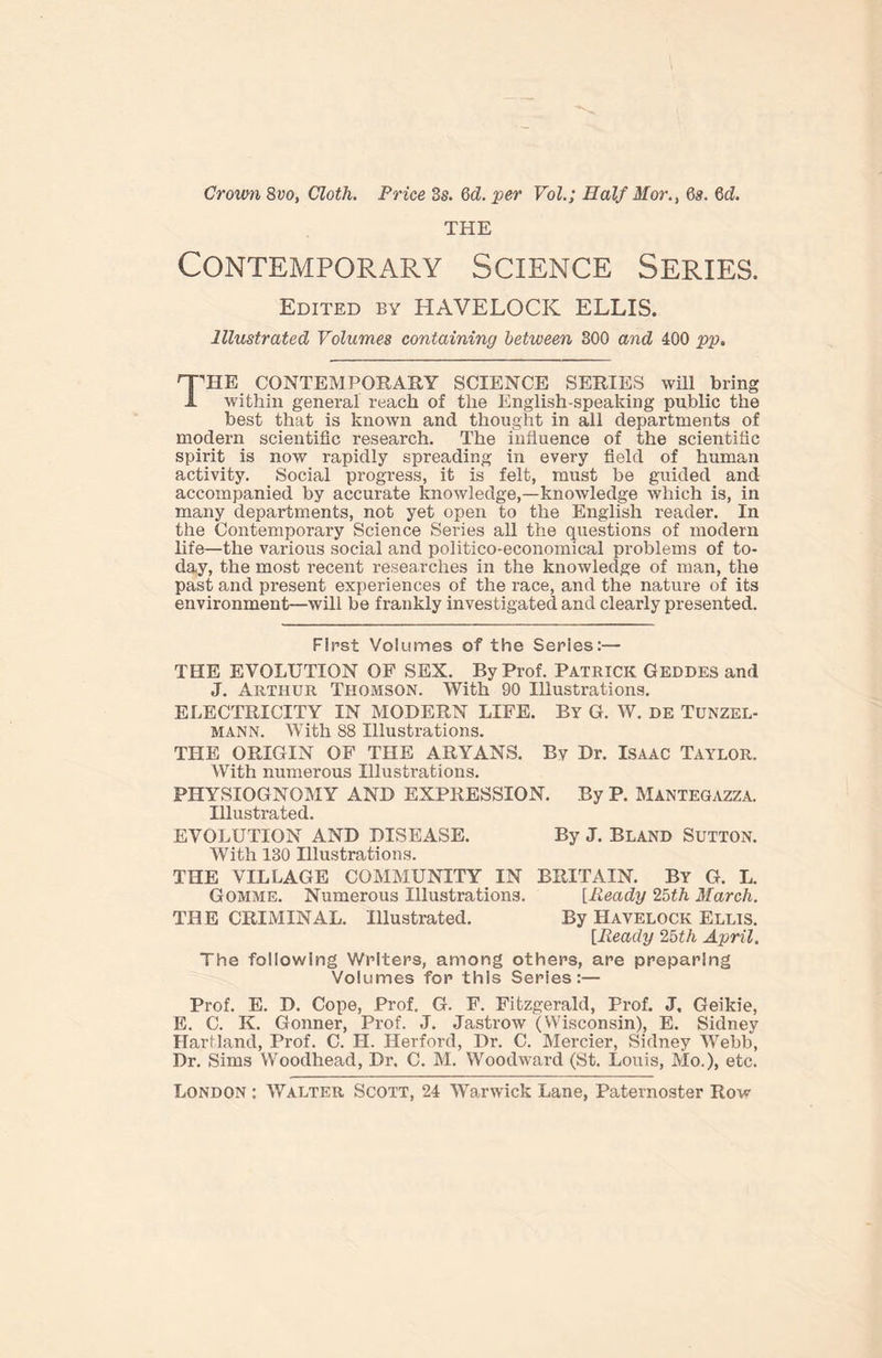 Crown 8vo, Cloth. Price 3s. 6d. per Vol.; Half Mor., 6s. 6d. THE Contemporary Science Series. Edited bt HAVELOCK ELLIS. Illustrated Volumes containing between 300 and 400 pp. THIE CONTEMPORARY SCIENCE SERIES will bring within general reach of the English-speaking public the best that is known and thought in all departments of modern scientific research. The influence of the scientific spirit is now rapidly spreading in every field of human activity. Social progress, it is felt, must be guided and accompanied by accurate knowledge,—knowledge which is, in many departments, not yet open to the English reader. In the Contemporary Science Series all the questions of modern life—the various social and politico-economical problems of to- day, the most recent researches in the knowledge of man, the past and present experiences of the race, and the nature of its environment—will be frankly investigated and clearly presented. First Volumes of the Series:— THE EVOLUTION OF SEX. By Prof. Patrick Geddes and J. Arthur Thomson. With 90 Illustrations. ELECTRICITY IN MODERN LIFE. By G. W. de Tunzel- mann. With 88 Illustrations. THE ORIGIN OF THE ARYANS. By Dr. Isaac Taylor. With numerous Illustrations. PHYSIOGNOMY AND EXPRESSION. By P. Mantegazza. Illustrated. EVOLUTION AND DISEASE. By J. BLAND SUTTON. With 130 Illustrations. THE VILLAGE COMMUNITY IN BRITAIN. By G. L. Gomme. Numerous Illustrations. [Ready 25th March. THE CRIMINAL. Illustrated. By Havelock Ellis. [Ready 25th April. The following Writers, among others, are preparing Volumes for this Series:— Prof. E. D. Cope, Prof. G. F. Fitzgerald, Prof. J. Geikie, E. C. K. Gonner, Prof. J. Jastrow (Wisconsin), E. Sidney Hartland, Prof. C. H. Herford, Dr. C. Mercier, Sidney Webb, Dr. Sims Woodhead, Dr. C. M. Woodward (St. Louis, Mo.), etc.