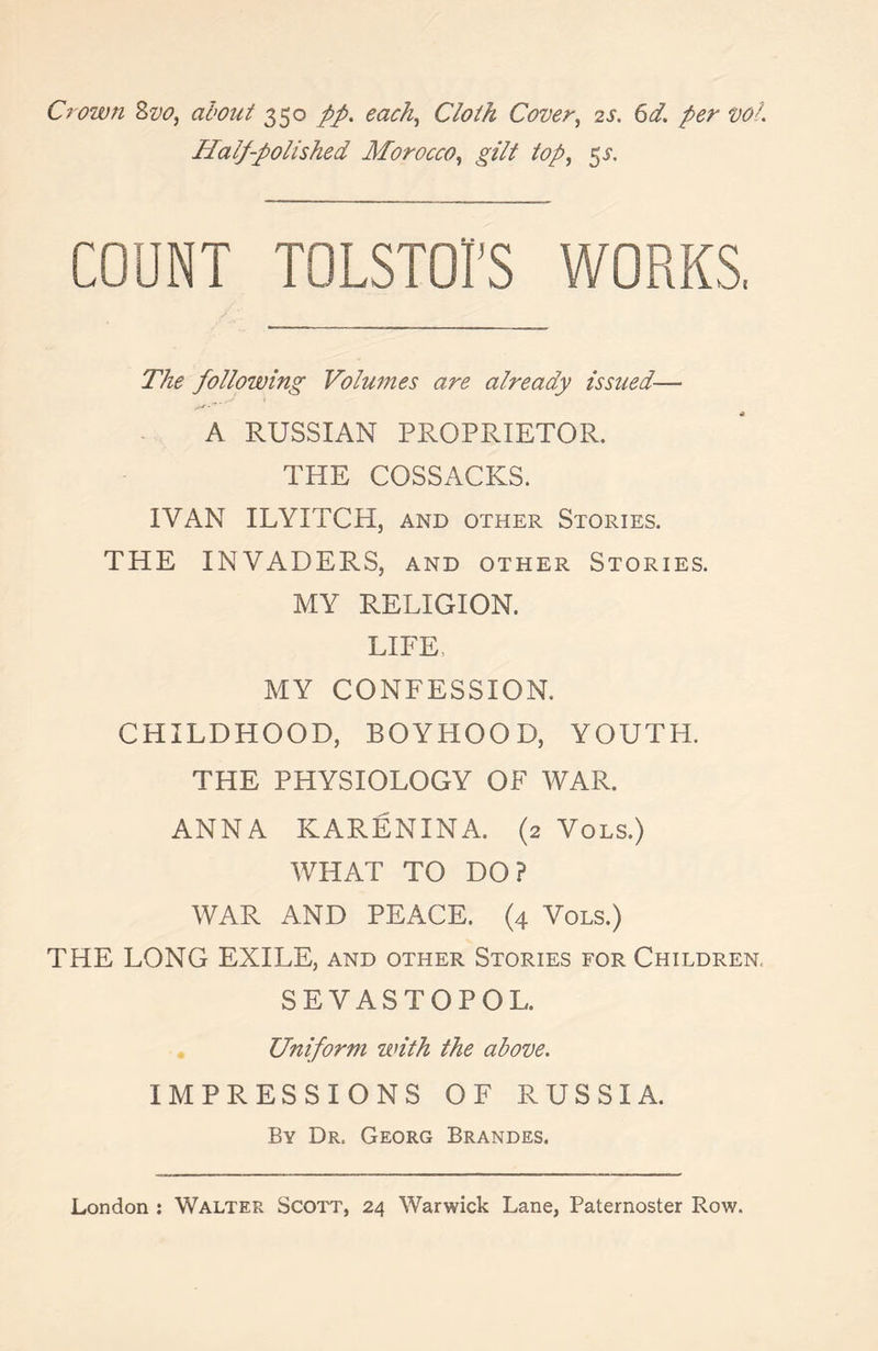 Crown 2,vo, about 350 pp. each, Cloth Cover, 2s. 6d. per voL Half-polished Morocco, gilt top, 5$. COUNT TOLSTOI'S WORKS, The following Volumes are already issued— A RUSSIAN PROPRIETOR. THE COSSACKS. IVAN ILYITCH, and other Stories. THE INVADERS, and other Stories. MY RELIGION. LIFE, MY CONFESSION. CHILDHOOD, BOYHOOD, YOUTH. THE PHYSIOLOGY OF WAR. ANNA KARENINA. (2 Vols.) WHAT TO DO? WAR AND PEACE. (4 Vols.) THE LONG EXILE, and other Stories for Children, SEVASTOPOL. Uniform with the above. IMPRESSIONS OF RUSSIA. By Dr. Georg Brandes.