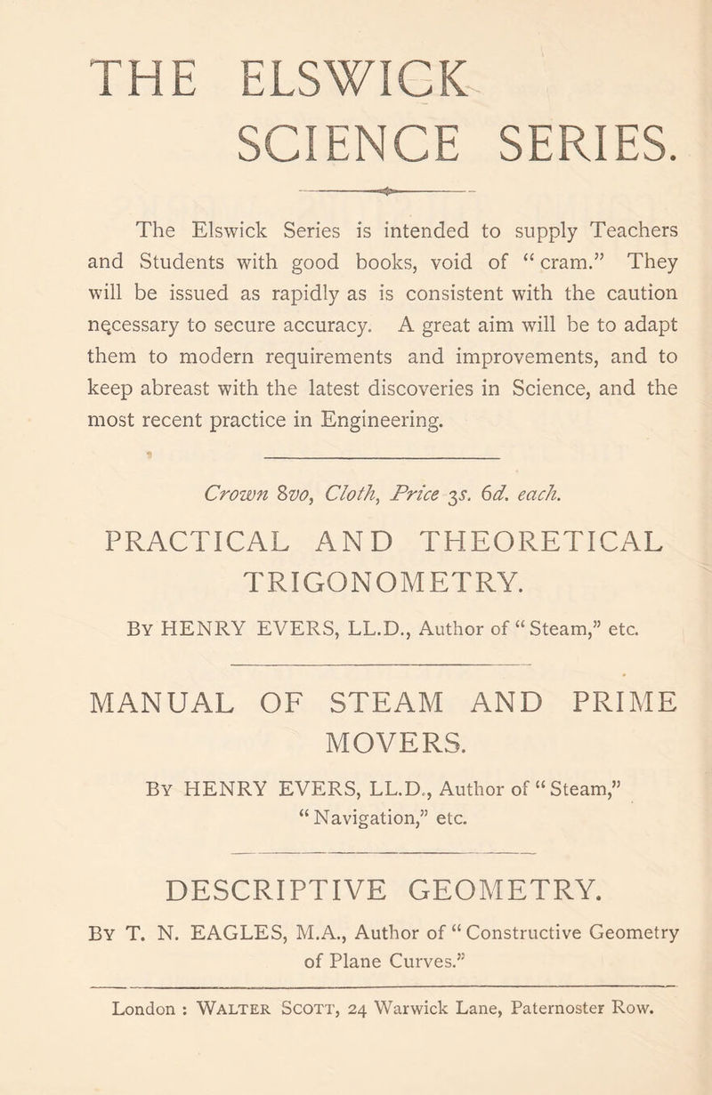 THE ELSWICK- SCIENCE SERIES. «*»- The Elswick Series is intended to supply Teachers and Students with good books, void of “ cram.” They will be issued as rapidly as is consistent with the caution necessary to secure accuracy. A great aim will he to adapt them to modern requirements and improvements, and to keep abreast with the latest discoveries in Science, and the most recent practice in Engineering. Crown Svo, Cloth, Price $s, 6d. each. PRACTICAL AND THEORETICAL TRIGONOMETRY. By HENRY EVERS, LL.D., Author of “Steam,” etc. MANUAL OF STEAM AND PRIME MOVERS. By HENRY EVERS, LL.D., Author of “Steam,” “Navigation,” etc. DESCRIPTIVE GEOMETRY. By T. N. EAGLES, M.A., Author of “ Constructive Geometry of Plane Curves.”