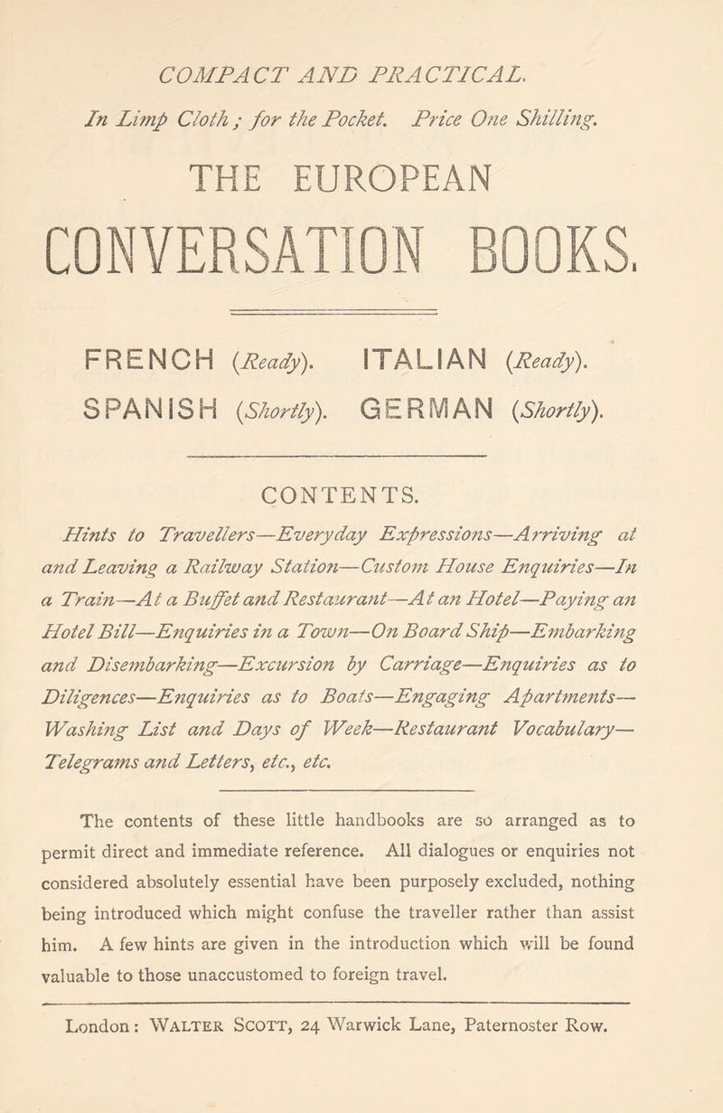 COMPACT AND PRACTICAL, In Limp Cloth ; for the Pocket. Price One Shilling. THE EUROPEAN CONVERSATION ROOKS. FRENCH {Ready). I I A LIA N {Ready). S PA N IS H {Shortly). GERMAN {Shortly). CONTENTS. Hints to Travellers—Everyday Expressions—Ai'riving at and Leaving a Railway Station—Custom House Enquiries—In a Train—A t a Buffet and Restaurant—A t an Hotel—Paying an Hotel Bill—Enquiries in a Town—On Board Ship—Embarking and Disembarking—Excursion by Carriage—Enquiries as to Diligences—Enquiries as to Boats—Engaging Apartments— Washing List and Days of Week—Restaurant Vocabulary— Telegrams and Letters, etc., etc. The contents of these little handbooks are so arranged as to permit direct and immediate reference. All dialogues or enquiries not considered absolutely essential have been purposely excluded, nothing being introduced which might confuse the traveller rather than assist him. A few hints are given in the introduction which will be found valuable to those unaccustomed to foreign travel.