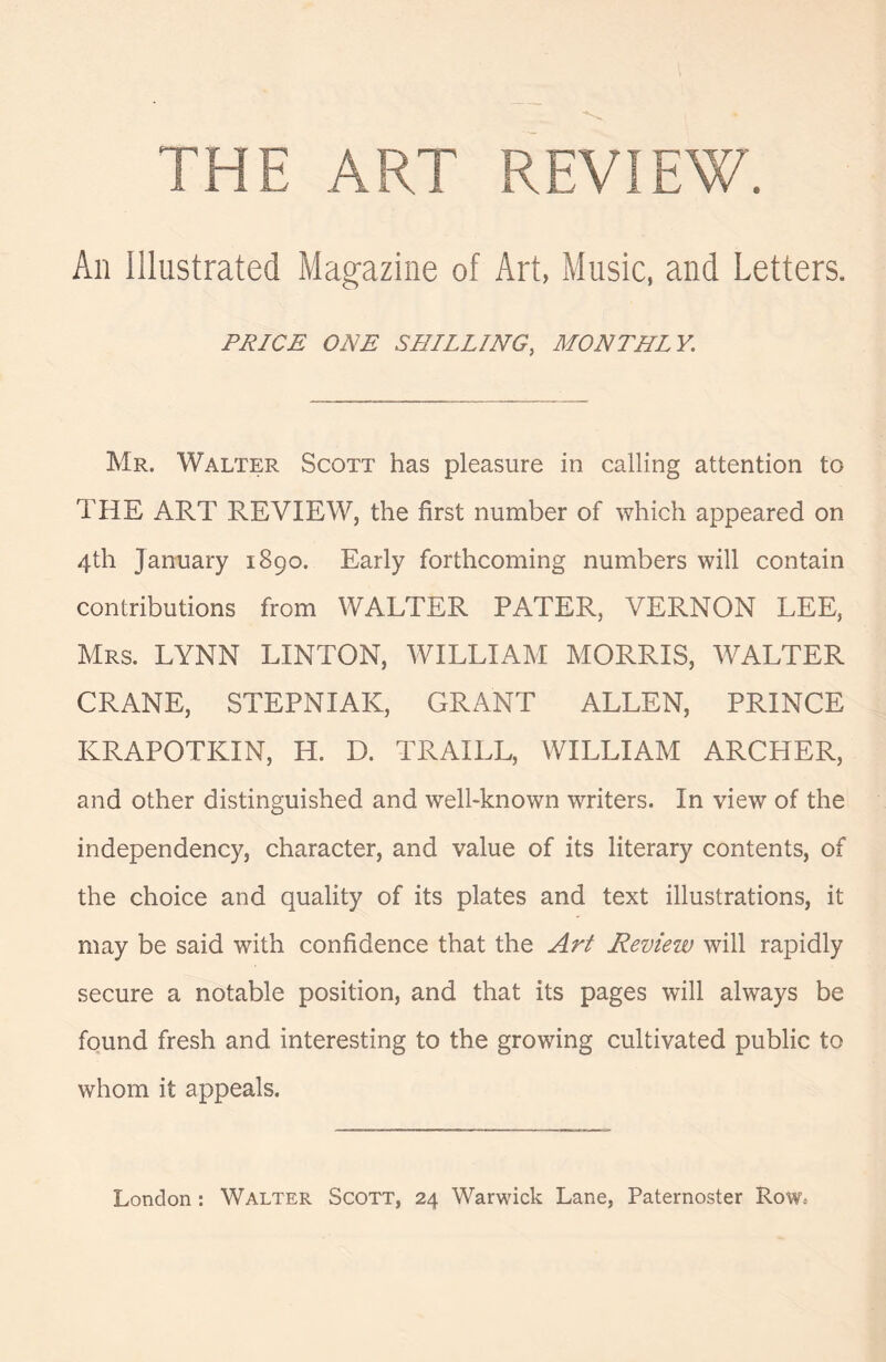 THE ART REVIEW. Aii Illustrated Magazine of Art, Music, and Letters. PRICE ONE SHILLING, MONTHLY. Mr. Walter Scott has pleasure in calling attention to THE ART REVIEW, the first number of which appeared on 4th January 1890. Early forthcoming numbers will contain contributions from WALTER PATER, VERNON LEE, Mrs. LYNN LINTON, WILLIAM MORRIS, WALTER CRANE, STEPNIAK, GRANT ALLEN, PRINCE KRAPOTKIN, H. D. TRAILL, WILLIAM ARCHER, and other distinguished and well-known writers. In view of the independency, character, and value of its literary contents, of the choice and quality of its plates and text illustrations, it may be said with confidence that the Art Revieiv will rapidly secure a notable position, and that its pages will always be found fresh and interesting to the growing cultivated public to whom it appeals.