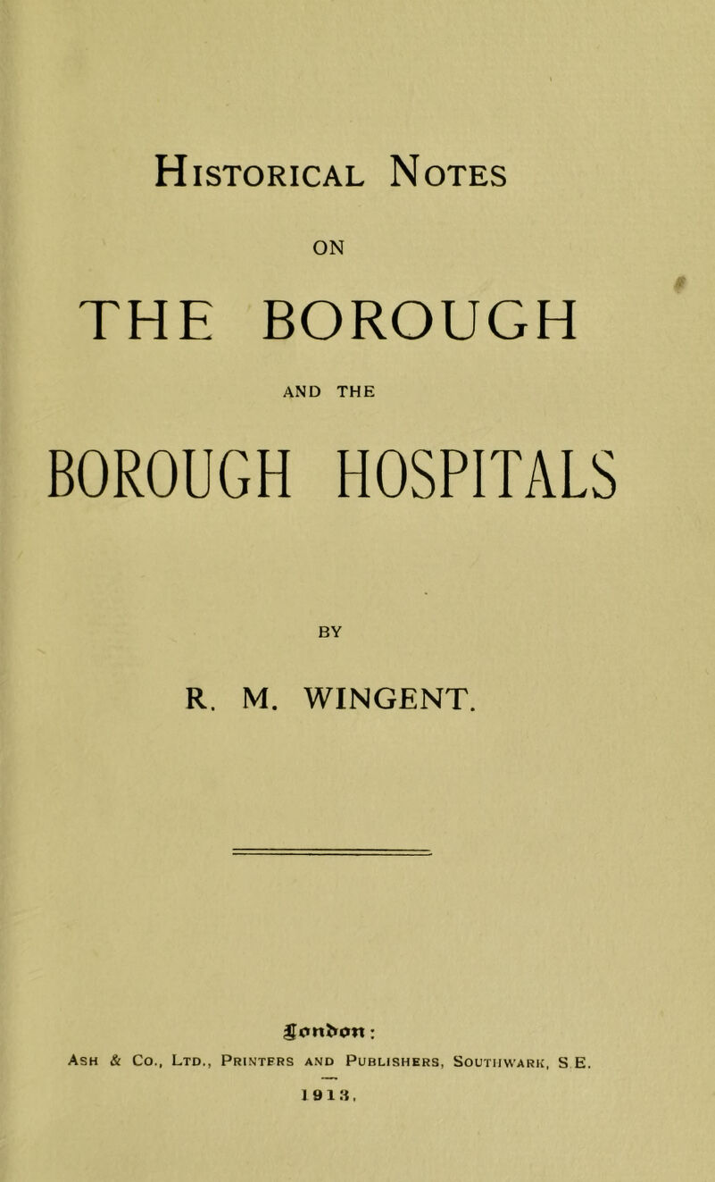 Historical Notes ON THE BOROUGH AND THE BOROUGH HOSPITALS R. M. WINGENT. Ash & Co., Ltd., Printers and Publishers, Southwark, S E. 1913.